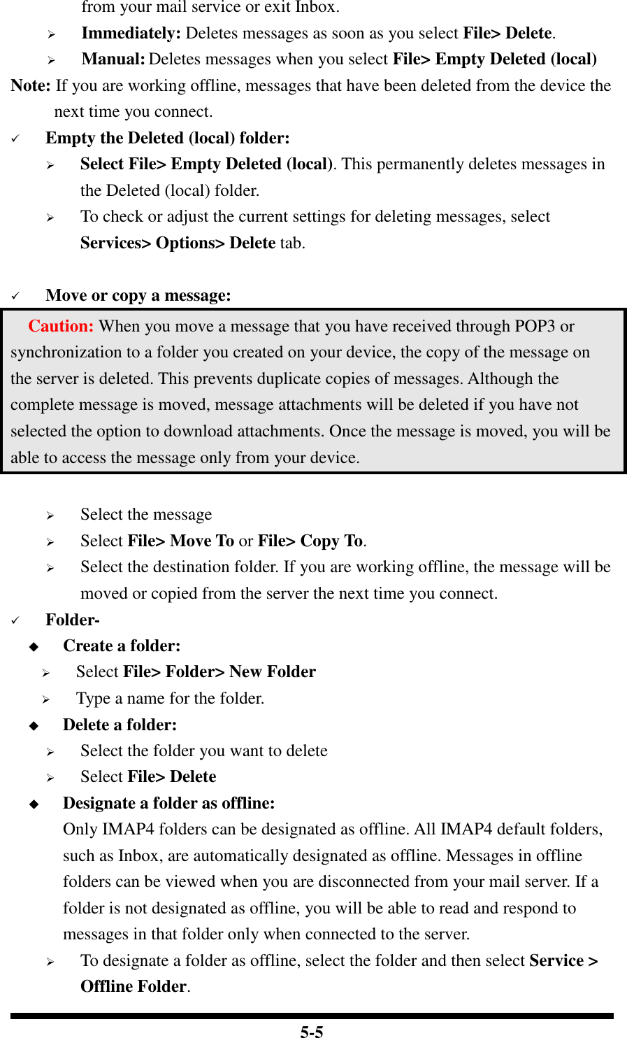  5-5 from your mail service or exit Inbox.  Immediately: Deletes messages as soon as you select File&gt; Delete.  Manual: Deletes messages when you select File&gt; Empty Deleted (local) Note: If you are working offline, messages that have been deleted from the device the next time you connect.  Empty the Deleted (local) folder:  Select File&gt; Empty Deleted (local). This permanently deletes messages in the Deleted (local) folder.  To check or adjust the current settings for deleting messages, select Services&gt; Options&gt; Delete tab.   Move or copy a message:     Caution: When you move a message that you have received through POP3 or synchronization to a folder you created on your device, the copy of the message on the server is deleted. This prevents duplicate copies of messages. Although the complete message is moved, message attachments will be deleted if you have not selected the option to download attachments. Once the message is moved, you will be able to access the message only from your device.   Select the message  Select File&gt; Move To or File&gt; Copy To.  Select the destination folder. If you are working offline, the message will be moved or copied from the server the next time you connect.  Folder-  Create a folder:  Select File&gt; Folder&gt; New Folder  Type a name for the folder.  Delete a folder:  Select the folder you want to delete  Select File&gt; Delete  Designate a folder as offline: Only IMAP4 folders can be designated as offline. All IMAP4 default folders, such as Inbox, are automatically designated as offline. Messages in offline folders can be viewed when you are disconnected from your mail server. If a folder is not designated as offline, you will be able to read and respond to messages in that folder only when connected to the server.  To designate a folder as offline, select the folder and then select Service &gt; Offline Folder. 