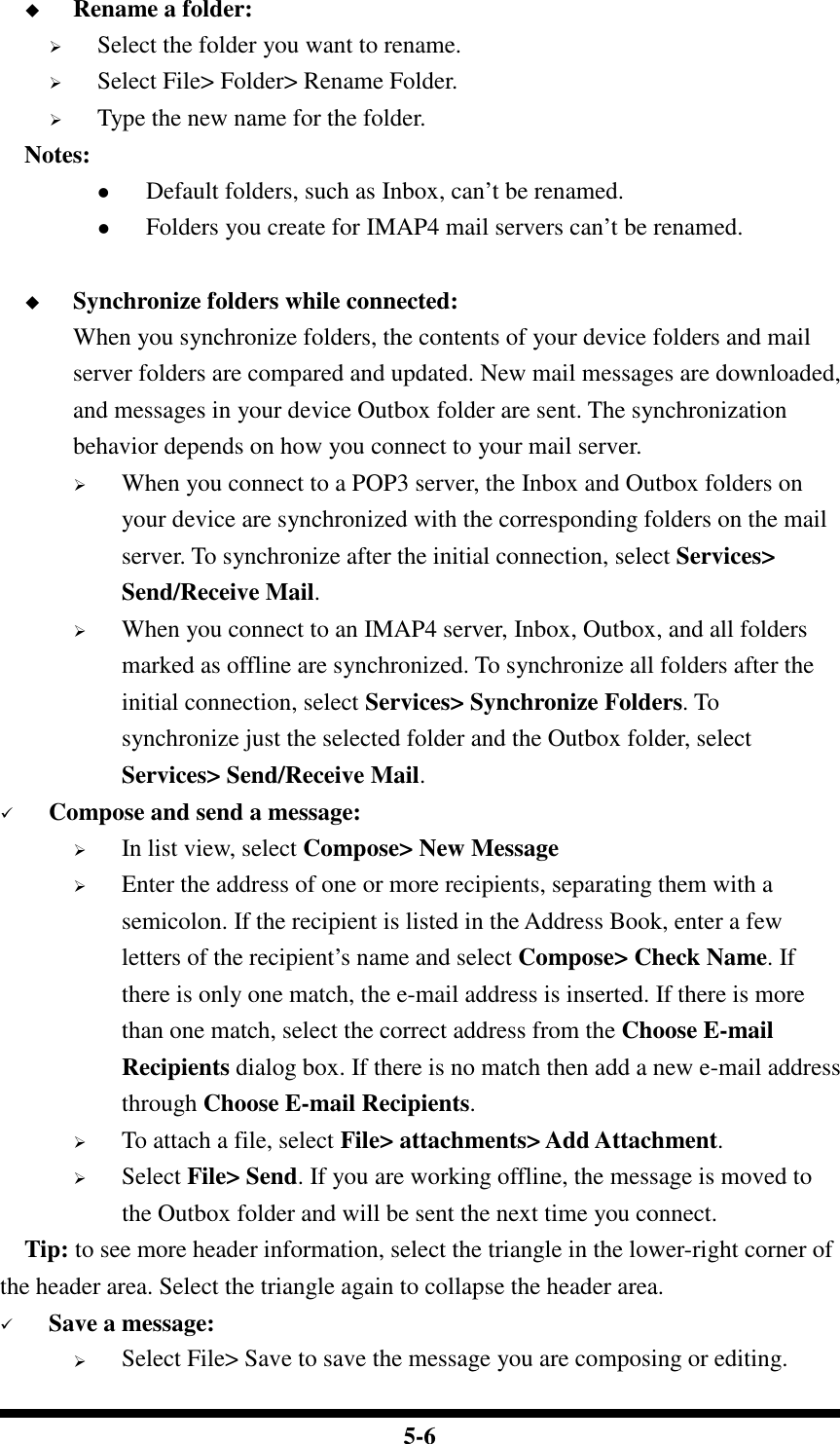  5-6  Rename a folder:  Select the folder you want to rename.  Select File&gt; Folder&gt; Rename Folder.  Type the new name for the folder.     Notes:  Default folders, such as Inbox, can’t be renamed.  Folders you create for IMAP4 mail servers can’t be renamed.   Synchronize folders while connected: When you synchronize folders, the contents of your device folders and mail server folders are compared and updated. New mail messages are downloaded, and messages in your device Outbox folder are sent. The synchronization behavior depends on how you connect to your mail server.  When you connect to a POP3 server, the Inbox and Outbox folders on your device are synchronized with the corresponding folders on the mail server. To synchronize after the initial connection, select Services&gt; Send/Receive Mail.  When you connect to an IMAP4 server, Inbox, Outbox, and all folders marked as offline are synchronized. To synchronize all folders after the initial connection, select Services&gt; Synchronize Folders. To synchronize just the selected folder and the Outbox folder, select Services&gt; Send/Receive Mail.  Compose and send a message:  In list view, select Compose&gt; New Message  Enter the address of one or more recipients, separating them with a semicolon. If the recipient is listed in the Address Book, enter a few letters of the recipient’s name and select Compose&gt; Check Name. If there is only one match, the e-mail address is inserted. If there is more than one match, select the correct address from the Choose E-mail Recipients dialog box. If there is no match then add a new e-mail address through Choose E-mail Recipients.  To attach a file, select File&gt; attachments&gt; Add Attachment.  Select File&gt; Send. If you are working offline, the message is moved to the Outbox folder and will be sent the next time you connect.     Tip: to see more header information, select the triangle in the lower-right corner of the header area. Select the triangle again to collapse the header area.  Save a message:  Select File&gt; Save to save the message you are composing or editing. 