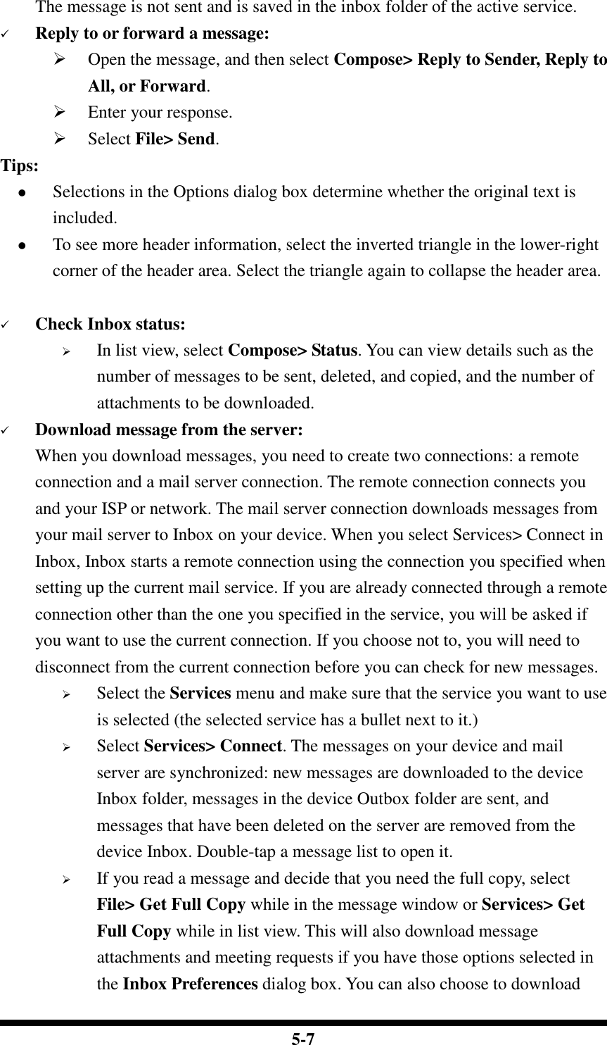  5-7         The message is not sent and is saved in the inbox folder of the active service.  Reply to or forward a message:  Open the message, and then select Compose&gt; Reply to Sender, Reply to All, or Forward.  Enter your response.  Select File&gt; Send. Tips:  Selections in the Options dialog box determine whether the original text is included.  To see more header information, select the inverted triangle in the lower-right corner of the header area. Select the triangle again to collapse the header area.   Check Inbox status:  In list view, select Compose&gt; Status. You can view details such as the number of messages to be sent, deleted, and copied, and the number of attachments to be downloaded.  Download message from the server: When you download messages, you need to create two connections: a remote connection and a mail server connection. The remote connection connects you and your ISP or network. The mail server connection downloads messages from your mail server to Inbox on your device. When you select Services&gt; Connect in Inbox, Inbox starts a remote connection using the connection you specified when setting up the current mail service. If you are already connected through a remote connection other than the one you specified in the service, you will be asked if you want to use the current connection. If you choose not to, you will need to disconnect from the current connection before you can check for new messages.  Select the Services menu and make sure that the service you want to use is selected (the selected service has a bullet next to it.)  Select Services&gt; Connect. The messages on your device and mail server are synchronized: new messages are downloaded to the device Inbox folder, messages in the device Outbox folder are sent, and messages that have been deleted on the server are removed from the device Inbox. Double-tap a message list to open it.  If you read a message and decide that you need the full copy, select File&gt; Get Full Copy while in the message window or Services&gt; Get Full Copy while in list view. This will also download message attachments and meeting requests if you have those options selected in the Inbox Preferences dialog box. You can also choose to download 