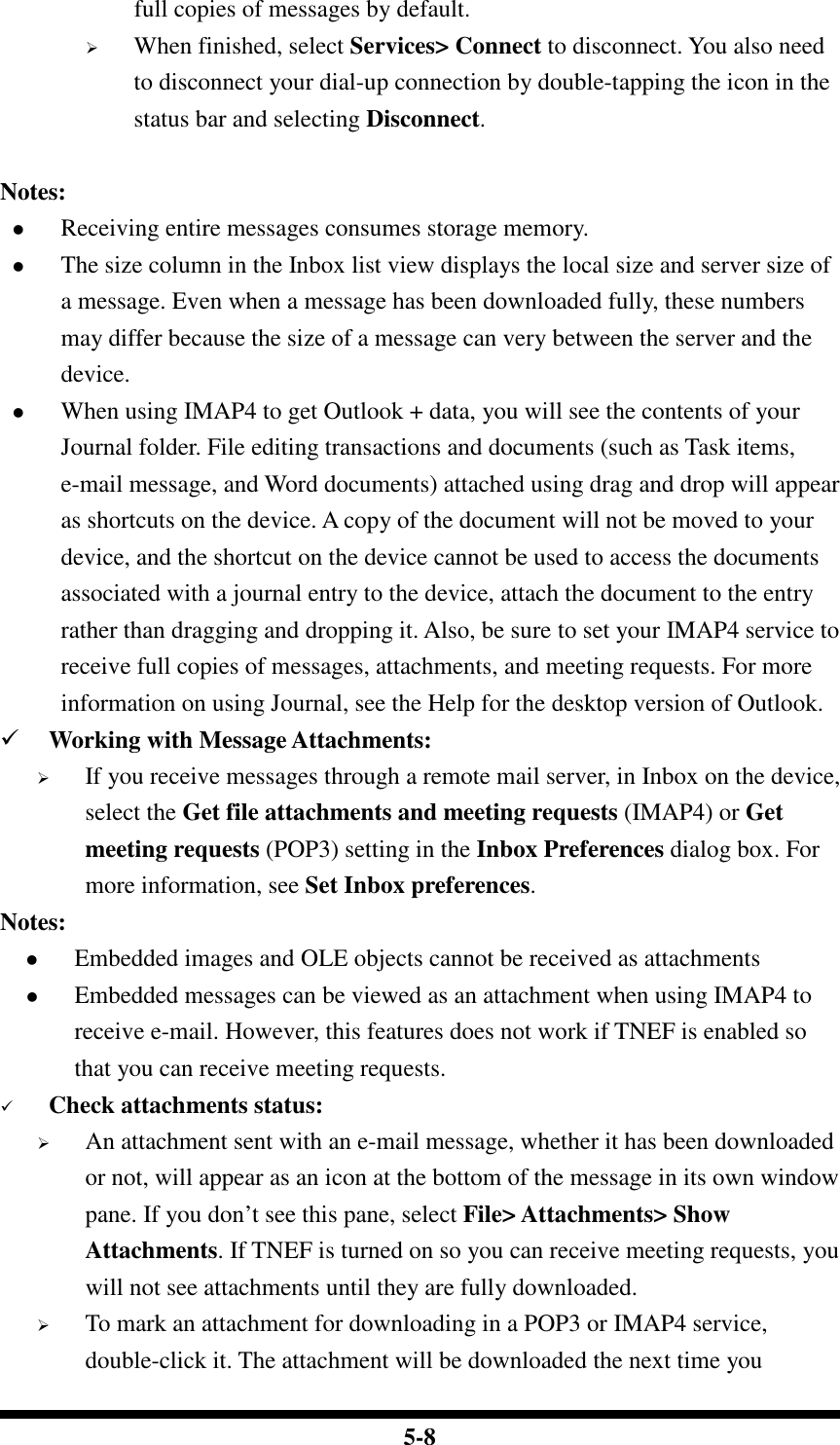  5-8 full copies of messages by default.  When finished, select Services&gt; Connect to disconnect. You also need to disconnect your dial-up connection by double-tapping the icon in the status bar and selecting Disconnect.     Notes:  Receiving entire messages consumes storage memory.  The size column in the Inbox list view displays the local size and server size of a message. Even when a message has been downloaded fully, these numbers may differ because the size of a message can very between the server and the device.  When using IMAP4 to get Outlook + data, you will see the contents of your Journal folder. File editing transactions and documents (such as Task items, e-mail message, and Word documents) attached using drag and drop will appear as shortcuts on the device. A copy of the document will not be moved to your device, and the shortcut on the device cannot be used to access the documents associated with a journal entry to the device, attach the document to the entry rather than dragging and dropping it. Also, be sure to set your IMAP4 service to receive full copies of messages, attachments, and meeting requests. For more information on using Journal, see the Help for the desktop version of Outlook.  Working with Message Attachments:  If you receive messages through a remote mail server, in Inbox on the device, select the Get file attachments and meeting requests (IMAP4) or Get meeting requests (POP3) setting in the Inbox Preferences dialog box. For more information, see Set Inbox preferences. Notes:  Embedded images and OLE objects cannot be received as attachments   Embedded messages can be viewed as an attachment when using IMAP4 to receive e-mail. However, this features does not work if TNEF is enabled so that you can receive meeting requests.  Check attachments status:  An attachment sent with an e-mail message, whether it has been downloaded or not, will appear as an icon at the bottom of the message in its own window pane. If you don’t see this pane, select File&gt; Attachments&gt; Show Attachments. If TNEF is turned on so you can receive meeting requests, you will not see attachments until they are fully downloaded.  To mark an attachment for downloading in a POP3 or IMAP4 service, double-click it. The attachment will be downloaded the next time you 