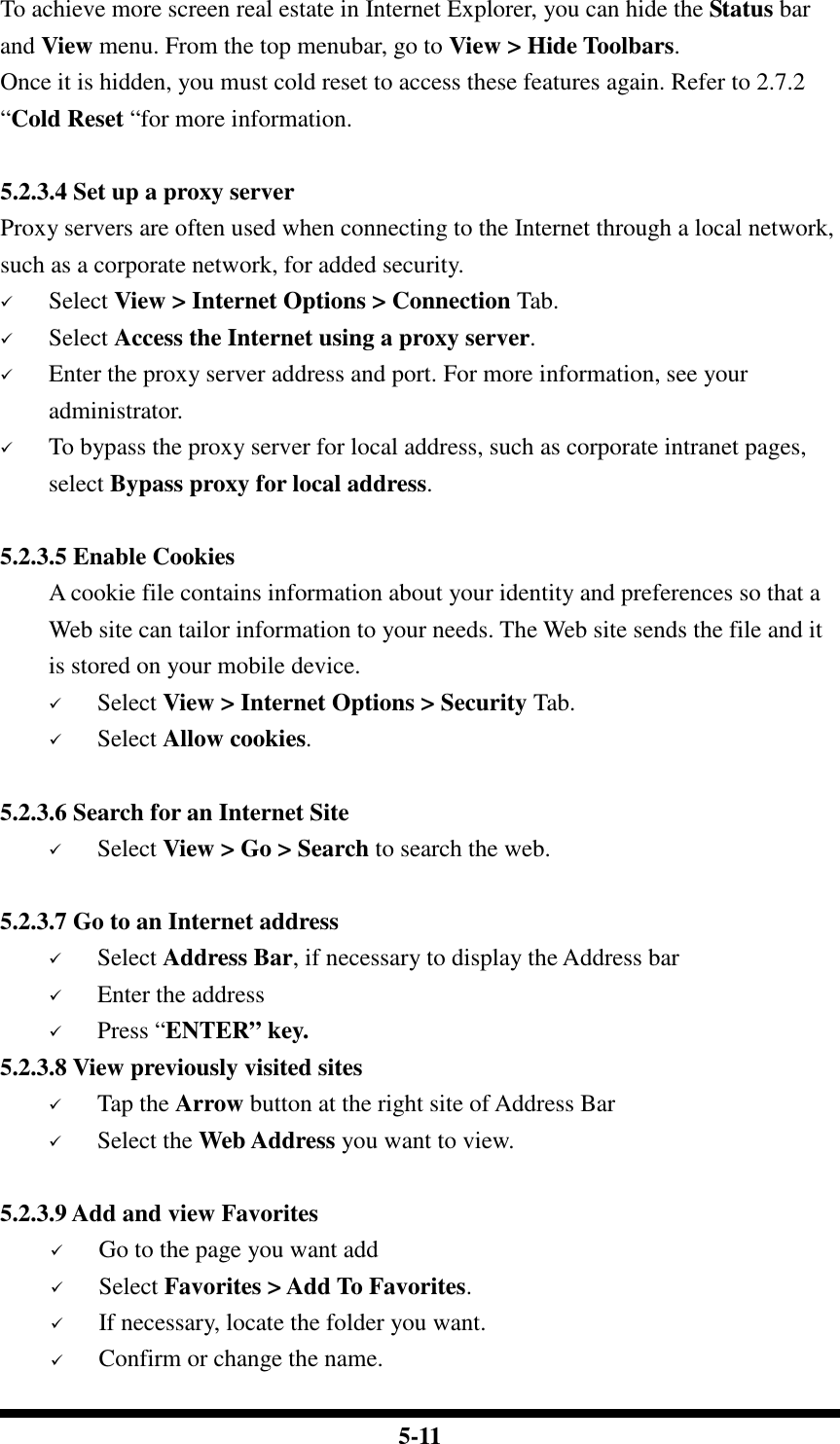  5-11 To achieve more screen real estate in Internet Explorer, you can hide the Status bar and View menu. From the top menubar, go to View &gt; Hide Toolbars. Once it is hidden, you must cold reset to access these features again. Refer to 2.7.2 “Cold Reset “for more information.  5.2.3.4 Set up a proxy server Proxy servers are often used when connecting to the Internet through a local network, such as a corporate network, for added security.  Select View &gt; Internet Options &gt; Connection Tab.  Select Access the Internet using a proxy server.  Enter the proxy server address and port. For more information, see your administrator.  To bypass the proxy server for local address, such as corporate intranet pages, select Bypass proxy for local address.  5.2.3.5 Enable Cookies A cookie file contains information about your identity and preferences so that a Web site can tailor information to your needs. The Web site sends the file and it is stored on your mobile device.  Select View &gt; Internet Options &gt; Security Tab.  Select Allow cookies.  5.2.3.6 Search for an Internet Site  Select View &gt; Go &gt; Search to search the web.  5.2.3.7 Go to an Internet address  Select Address Bar, if necessary to display the Address bar  Enter the address  Press “ENTER” key. 5.2.3.8 View previously visited sites  Tap the Arrow button at the right site of Address Bar  Select the Web Address you want to view.   5.2.3.9 Add and view Favorites  Go to the page you want add  Select Favorites &gt; Add To Favorites.  If necessary, locate the folder you want.  Confirm or change the name. 