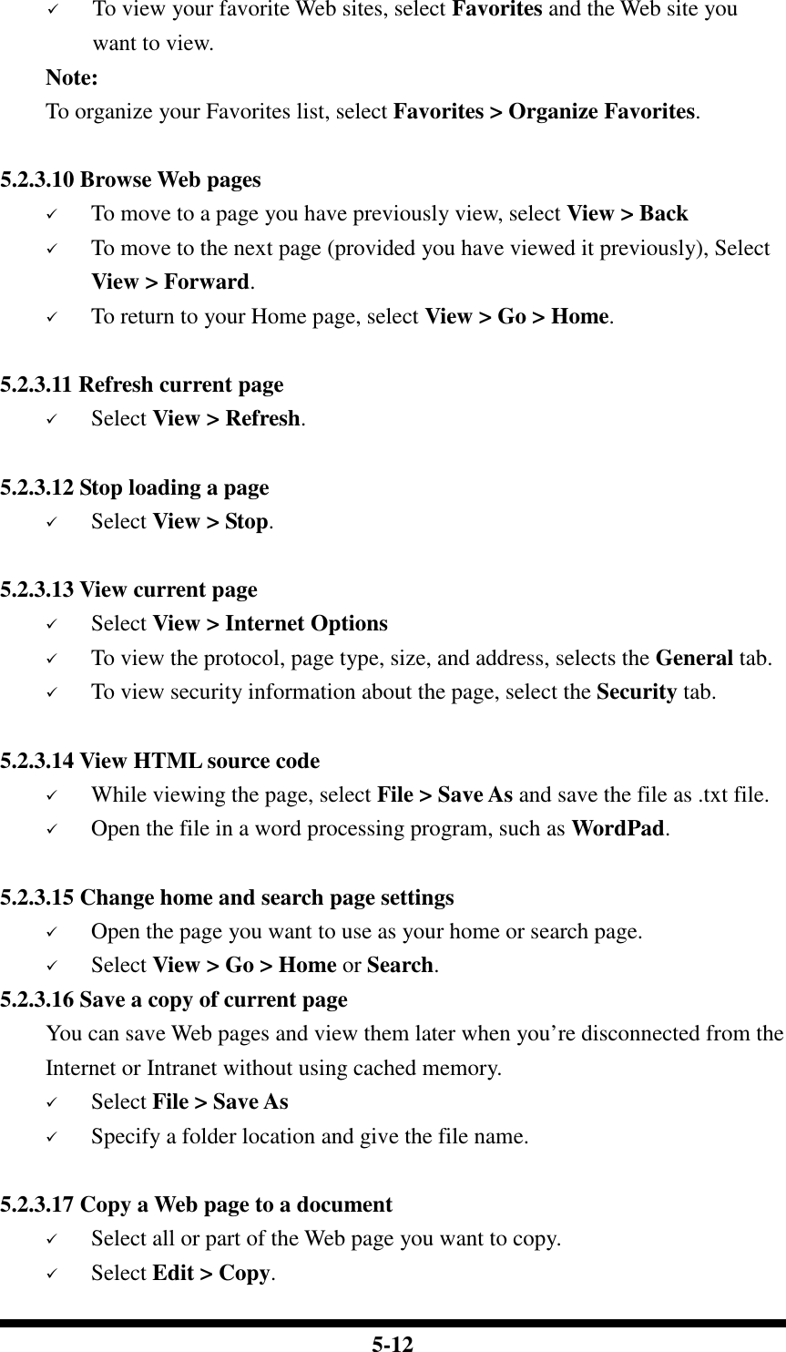  5-12  To view your favorite Web sites, select Favorites and the Web site you  want to view.     Note:     To organize your Favorites list, select Favorites &gt; Organize Favorites.  5.2.3.10 Browse Web pages  To move to a page you have previously view, select View &gt; Back  To move to the next page (provided you have viewed it previously), Select View &gt; Forward.  To return to your Home page, select View &gt; Go &gt; Home.  5.2.3.11 Refresh current page  Select View &gt; Refresh.  5.2.3.12 Stop loading a page  Select View &gt; Stop.  5.2.3.13 View current page    Select View &gt; Internet Options   To view the protocol, page type, size, and address, selects the General tab.  To view security information about the page, select the Security tab.  5.2.3.14 View HTML source code  While viewing the page, select File &gt; Save As and save the file as .txt file.  Open the file in a word processing program, such as WordPad.  5.2.3.15 Change home and search page settings  Open the page you want to use as your home or search page.  Select View &gt; Go &gt; Home or Search. 5.2.3.16 Save a copy of current page You can save Web pages and view them later when you’re disconnected from the Internet or Intranet without using cached memory.  Select File &gt; Save As  Specify a folder location and give the file name.  5.2.3.17 Copy a Web page to a document  Select all or part of the Web page you want to copy.  Select Edit &gt; Copy. 