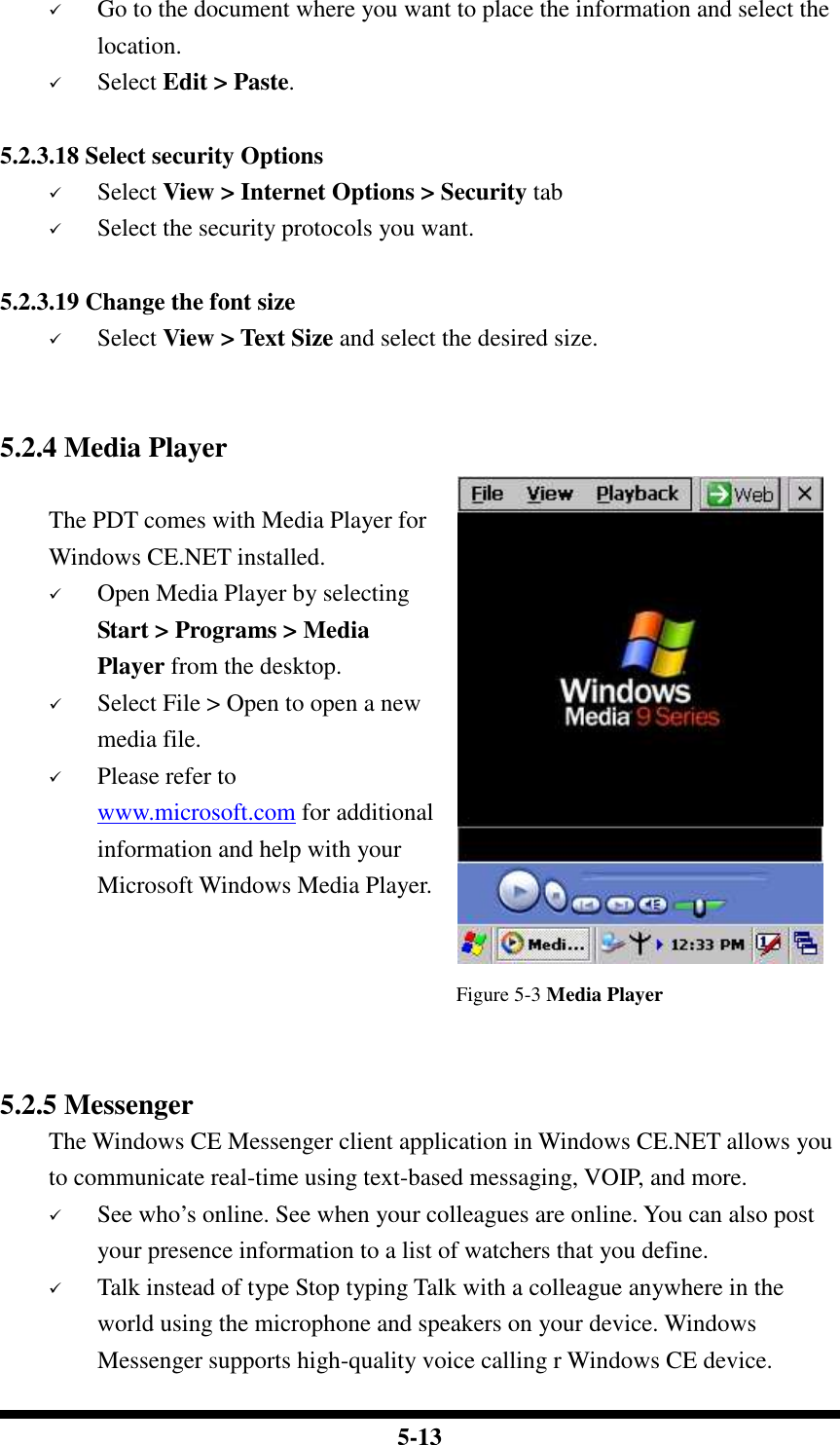  5-13  Go to the document where you want to place the information and select the location.  Select Edit &gt; Paste.  5.2.3.18 Select security Options  Select View &gt; Internet Options &gt; Security tab  Select the security protocols you want.  5.2.3.19 Change the font size  Select View &gt; Text Size and select the desired size.   5.2.4 Media Player  The PDT comes with Media Player for Windows CE.NET installed.  Open Media Player by selecting Start &gt; Programs &gt; Media Player from the desktop.  Select File &gt; Open to open a new media file.  Please refer to www.microsoft.com for additional information and help with your Microsoft Windows Media Player.   Figure 5-3 Media Player   5.2.5 Messenger The Windows CE Messenger client application in Windows CE.NET allows you to communicate real-time using text-based messaging, VOIP, and more.  See who’s online. See when your colleagues are online. You can also post your presence information to a list of watchers that you define.  Talk instead of type Stop typing Talk with a colleague anywhere in the world using the microphone and speakers on your device. Windows Messenger supports high-quality voice calling r Windows CE device. 