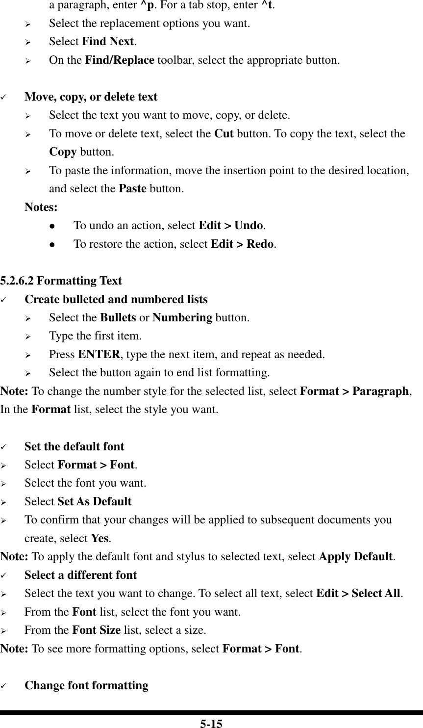  5-15 a paragraph, enter ^p. For a tab stop, enter ^t.  Select the replacement options you want.  Select Find Next.  On the Find/Replace toolbar, select the appropriate button.   Move, copy, or delete text  Select the text you want to move, copy, or delete.  To move or delete text, select the Cut button. To copy the text, select the Copy button.  To paste the information, move the insertion point to the desired location, and select the Paste button. Notes:  To undo an action, select Edit &gt; Undo.  To restore the action, select Edit &gt; Redo.  5.2.6.2 Formatting Text  Create bulleted and numbered lists  Select the Bullets or Numbering button.  Type the first item.  Press ENTER, type the next item, and repeat as needed.  Select the button again to end list formatting. Note: To change the number style for the selected list, select Format &gt; Paragraph, In the Format list, select the style you want.   Set the default font  Select Format &gt; Font.  Select the font you want.  Select Set As Default  To confirm that your changes will be applied to subsequent documents you create, select Yes. Note: To apply the default font and stylus to selected text, select Apply Default.  Select a different font  Select the text you want to change. To select all text, select Edit &gt; Select All.  From the Font list, select the font you want.  From the Font Size list, select a size. Note: To see more formatting options, select Format &gt; Font.   Change font formatting 