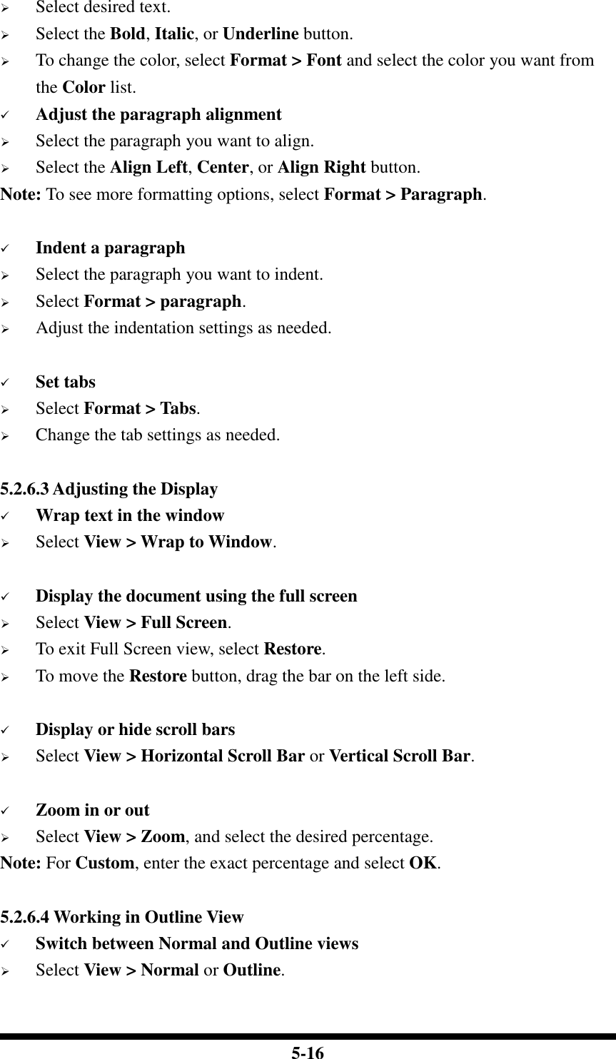  5-16  Select desired text.  Select the Bold, Italic, or Underline button.  To change the color, select Format &gt; Font and select the color you want from the Color list.  Adjust the paragraph alignment  Select the paragraph you want to align.  Select the Align Left, Center, or Align Right button. Note: To see more formatting options, select Format &gt; Paragraph.   Indent a paragraph  Select the paragraph you want to indent.  Select Format &gt; paragraph.  Adjust the indentation settings as needed.   Set tabs  Select Format &gt; Tabs.  Change the tab settings as needed.  5.2.6.3 Adjusting the Display  Wrap text in the window  Select View &gt; Wrap to Window.   Display the document using the full screen  Select View &gt; Full Screen.  To exit Full Screen view, select Restore.  To move the Restore button, drag the bar on the left side.   Display or hide scroll bars  Select View &gt; Horizontal Scroll Bar or Vertical Scroll Bar.   Zoom in or out  Select View &gt; Zoom, and select the desired percentage. Note: For Custom, enter the exact percentage and select OK.  5.2.6.4 Working in Outline View  Switch between Normal and Outline views  Select View &gt; Normal or Outline.  