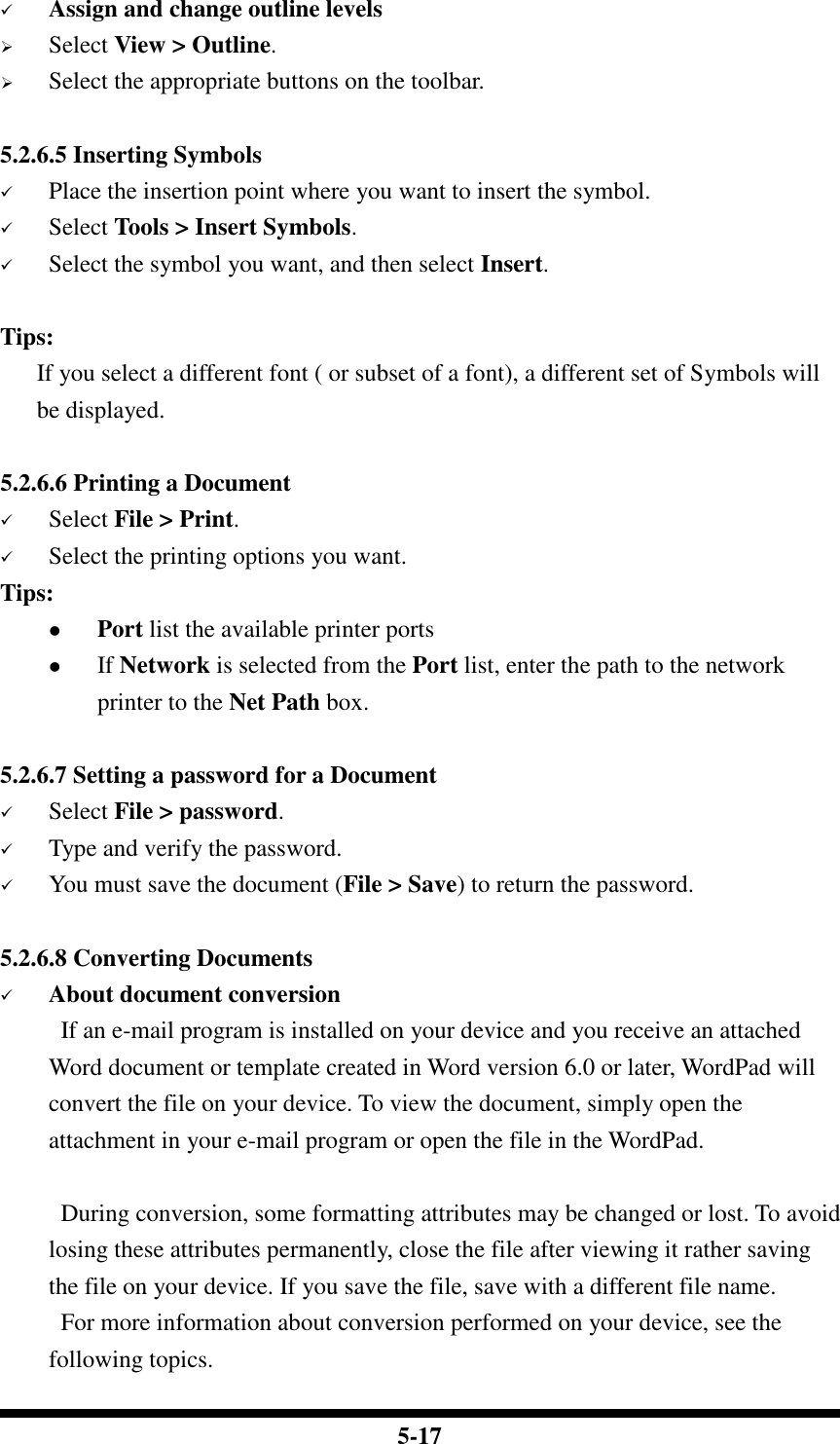  5-17  Assign and change outline levels  Select View &gt; Outline.  Select the appropriate buttons on the toolbar.  5.2.6.5 Inserting Symbols  Place the insertion point where you want to insert the symbol.  Select Tools &gt; Insert Symbols.  Select the symbol you want, and then select Insert.  Tips:    If you select a different font ( or subset of a font), a different set of Symbols will be displayed.  5.2.6.6 Printing a Document  Select File &gt; Print.  Select the printing options you want. Tips:  Port list the available printer ports  If Network is selected from the Port list, enter the path to the network printer to the Net Path box.   5.2.6.7 Setting a password for a Document  Select File &gt; password.  Type and verify the password.  You must save the document (File &gt; Save) to return the password.  5.2.6.8 Converting Documents  About document conversion If an e-mail program is installed on your device and you receive an attached Word document or template created in Word version 6.0 or later, WordPad will convert the file on your device. To view the document, simply open the attachment in your e-mail program or open the file in the WordPad.  During conversion, some formatting attributes may be changed or lost. To avoid losing these attributes permanently, close the file after viewing it rather saving the file on your device. If you save the file, save with a different file name. For more information about conversion performed on your device, see the following topics. 