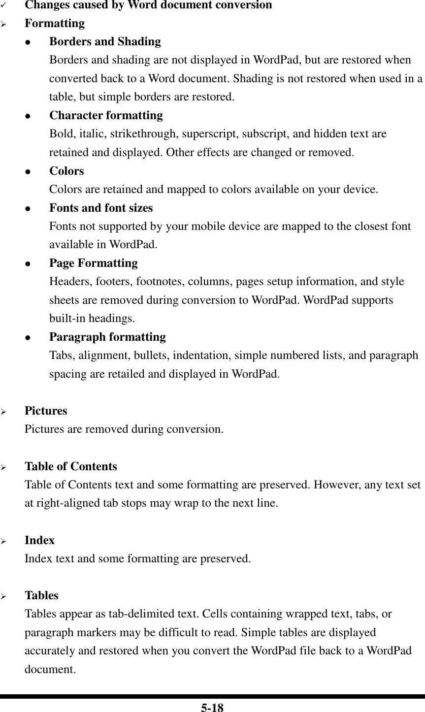  5-18   Changes caused by Word document conversion  Formatting  Borders and Shading Borders and shading are not displayed in WordPad, but are restored when converted back to a Word document. Shading is not restored when used in a table, but simple borders are restored.  Character formatting Bold, italic, strikethrough, superscript, subscript, and hidden text are retained and displayed. Other effects are changed or removed.  Colors Colors are retained and mapped to colors available on your device.  Fonts and font sizes Fonts not supported by your mobile device are mapped to the closest font available in WordPad.  Page Formatting Headers, footers, footnotes, columns, pages setup information, and style sheets are removed during conversion to WordPad. WordPad supports built-in headings.  Paragraph formatting Tabs, alignment, bullets, indentation, simple numbered lists, and paragraph spacing are retailed and displayed in WordPad.   Pictures Pictures are removed during conversion.   Table of Contents Table of Contents text and some formatting are preserved. However, any text set at right-aligned tab stops may wrap to the next line.   Index Index text and some formatting are preserved.   Tables Tables appear as tab-delimited text. Cells containing wrapped text, tabs, or paragraph markers may be difficult to read. Simple tables are displayed accurately and restored when you convert the WordPad file back to a WordPad document. 