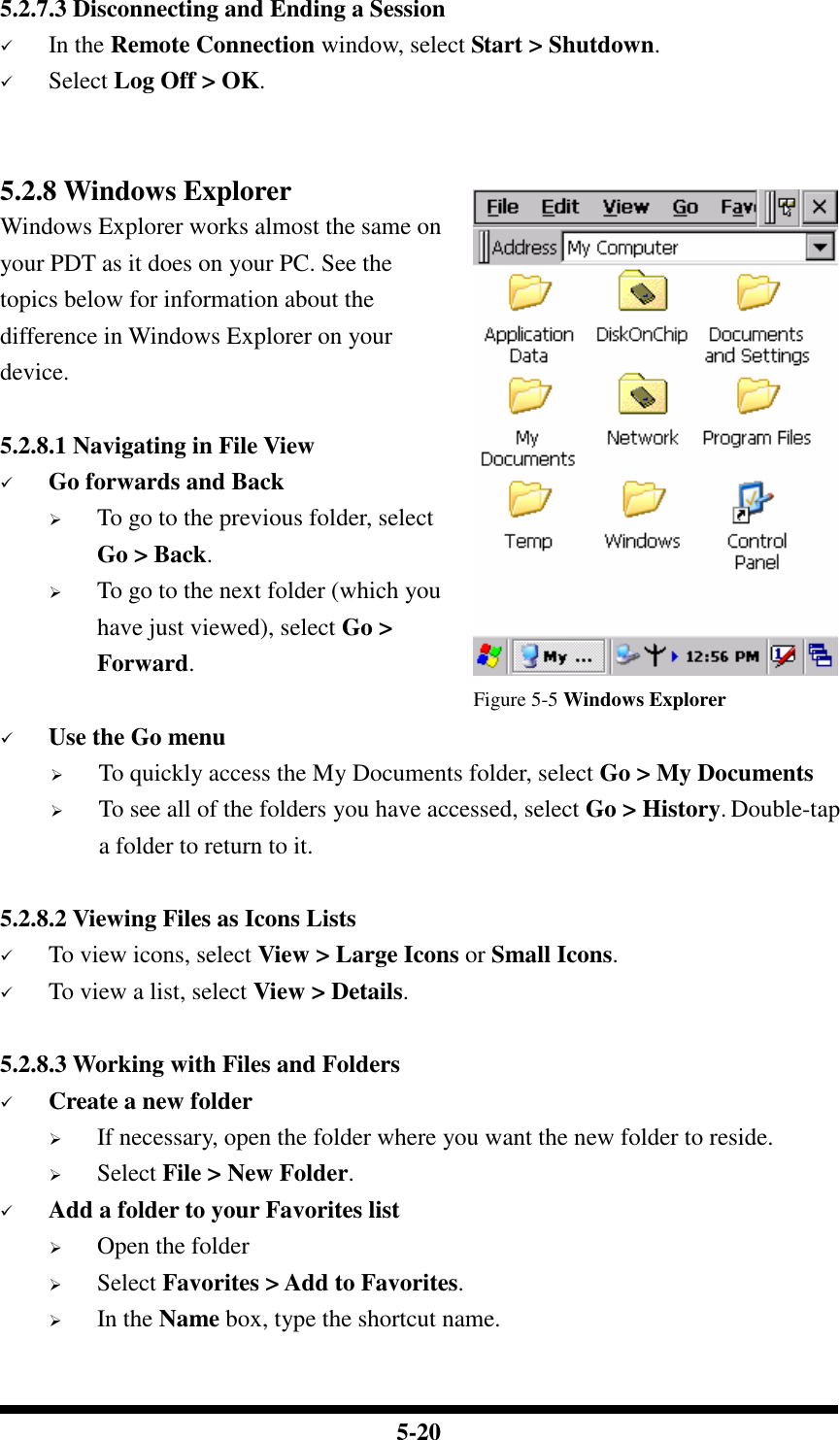  5-20 5.2.7.3 Disconnecting and Ending a Session  In the Remote Connection window, select Start &gt; Shutdown.  Select Log Off &gt; OK.   5.2.8 Windows Explorer Windows Explorer works almost the same on your PDT as it does on your PC. See the topics below for information about the difference in Windows Explorer on your device.  5.2.8.1 Navigating in File View  Go forwards and Back  To go to the previous folder, select Go &gt; Back.  To go to the next folder (which you have just viewed), select Go &gt; Forward.                                        Figure 5-5 Windows Explorer  Use the Go menu  To quickly access the My Documents folder, select Go &gt; My Documents  To see all of the folders you have accessed, select Go &gt; History. Double-tap a folder to return to it.  5.2.8.2 Viewing Files as Icons Lists  To view icons, select View &gt; Large Icons or Small Icons.  To view a list, select View &gt; Details.  5.2.8.3 Working with Files and Folders  Create a new folder  If necessary, open the folder where you want the new folder to reside.  Select File &gt; New Folder.  Add a folder to your Favorites list  Open the folder  Select Favorites &gt; Add to Favorites.  In the Name box, type the shortcut name.  