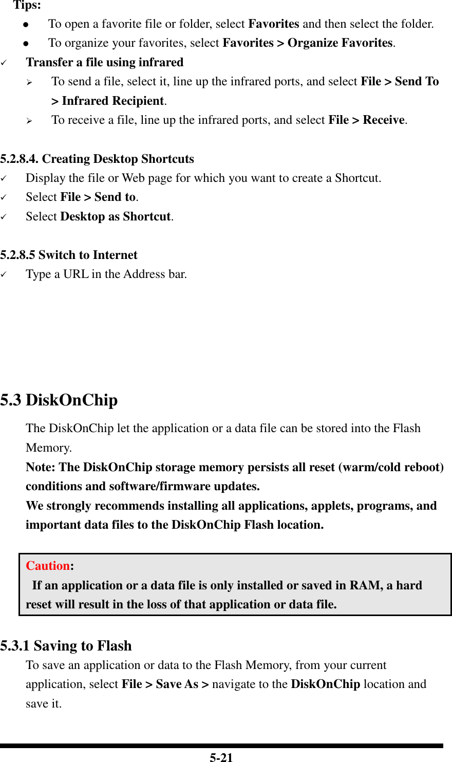  5-21     Tips:  To open a favorite file or folder, select Favorites and then select the folder.  To organize your favorites, select Favorites &gt; Organize Favorites.  Transfer a file using infrared  To send a file, select it, line up the infrared ports, and select File &gt; Send To &gt; Infrared Recipient.  To receive a file, line up the infrared ports, and select File &gt; Receive.  5.2.8.4. Creating Desktop Shortcuts  Display the file or Web page for which you want to create a Shortcut.  Select File &gt; Send to.  Select Desktop as Shortcut.  5.2.8.5 Switch to Internet  Type a URL in the Address bar.      5.3 DiskOnChip  The DiskOnChip let the application or a data file can be stored into the Flash Memory. Note: The DiskOnChip storage memory persists all reset (warm/cold reboot) conditions and software/firmware updates. We strongly recommends installing all applications, applets, programs, and important data files to the DiskOnChip Flash location.  Caution:   If an application or a data file is only installed or saved in RAM, a hard reset will result in the loss of that application or data file.  5.3.1 Saving to Flash To save an application or data to the Flash Memory, from your current application, select File &gt; Save As &gt; navigate to the DiskOnChip location and save it.  