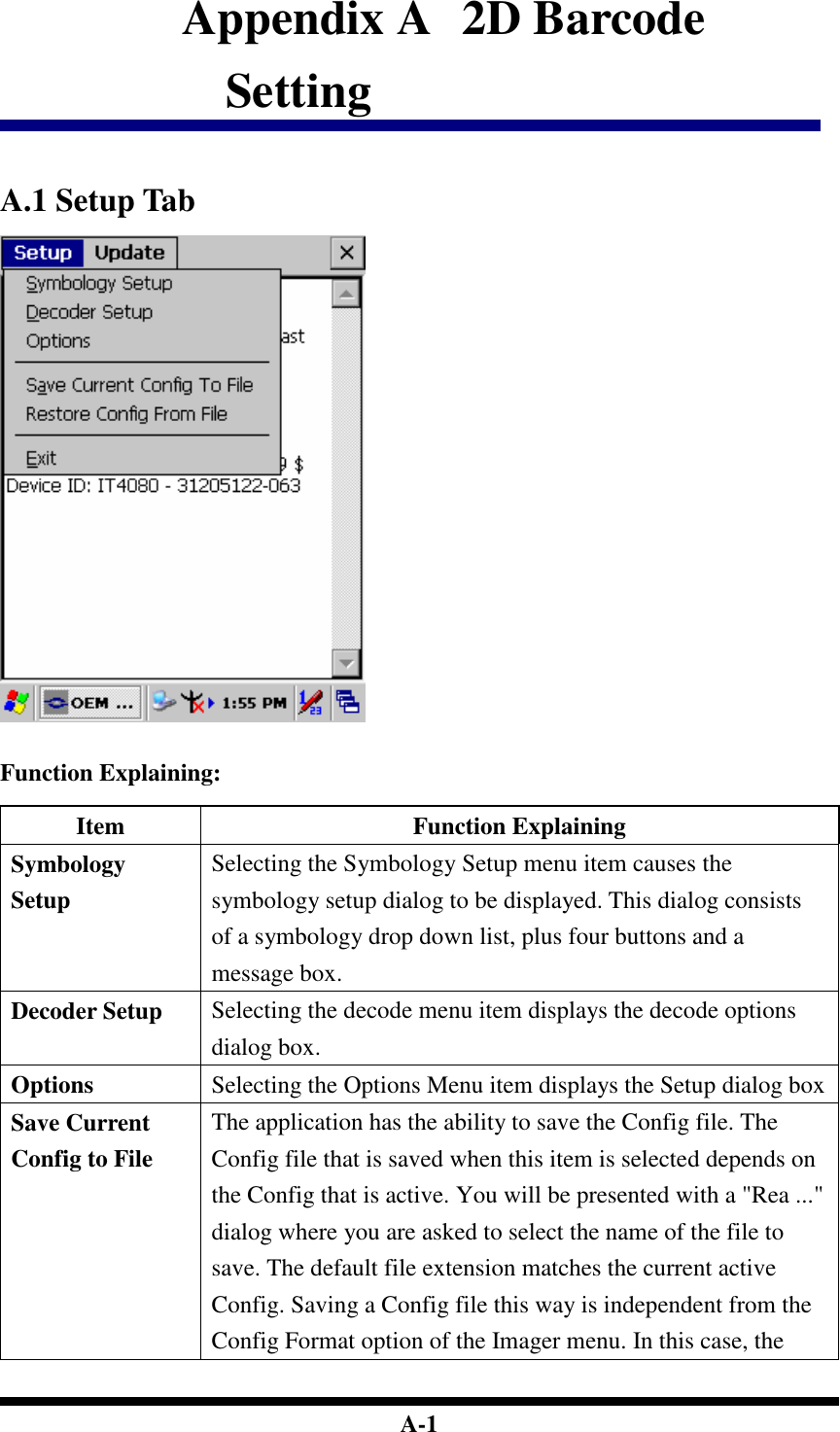  A-1 Appendix A   2D Barcode Setting   A.1 Setup Tab    Function Explaining:  Item  Function Explaining Symbology Setup Selecting the Symbology Setup menu item causes the symbology setup dialog to be displayed. This dialog consists of a symbology drop down list, plus four buttons and a message box. Decoder Setup  Selecting the decode menu item displays the decode options dialog box. Options  Selecting the Options Menu item displays the Setup dialog box Save Current Config to File The application has the ability to save the Config file. The Config file that is saved when this item is selected depends on the Config that is active. You will be presented with a &quot;Rea ...&quot; dialog where you are asked to select the name of the file to save. The default file extension matches the current active Config. Saving a Config file this way is independent from the Config Format option of the Imager menu. In this case, the 