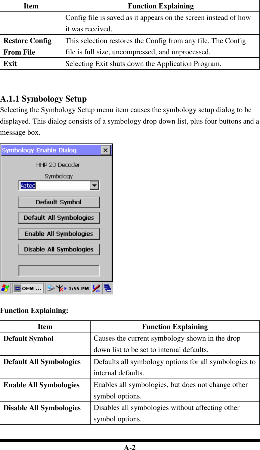  A-2 Item  Function Explaining Config file is saved as it appears on the screen instead of how it was received. Restore Config From File This selection restores the Config from any file. The Config file is full size, uncompressed, and unprocessed. Exit  Selecting Exit shuts down the Application Program.     A.1.1 Symbology Setup Selecting the Symbology Setup menu item causes the symbology setup dialog to be displayed. This dialog consists of a symbology drop down list, plus four buttons and a message box.     Function Explaining:  Item  Function Explaining Default Symbol  Causes the current symbology shown in the drop down list to be set to internal defaults. Default All Symbologies  Defaults all symbology options for all symbologies to internal defaults. Enable All Symbologies  Enables all symbologies, but does not change other symbol options. Disable All Symbologies  Disables all symbologies without affecting other symbol options.   