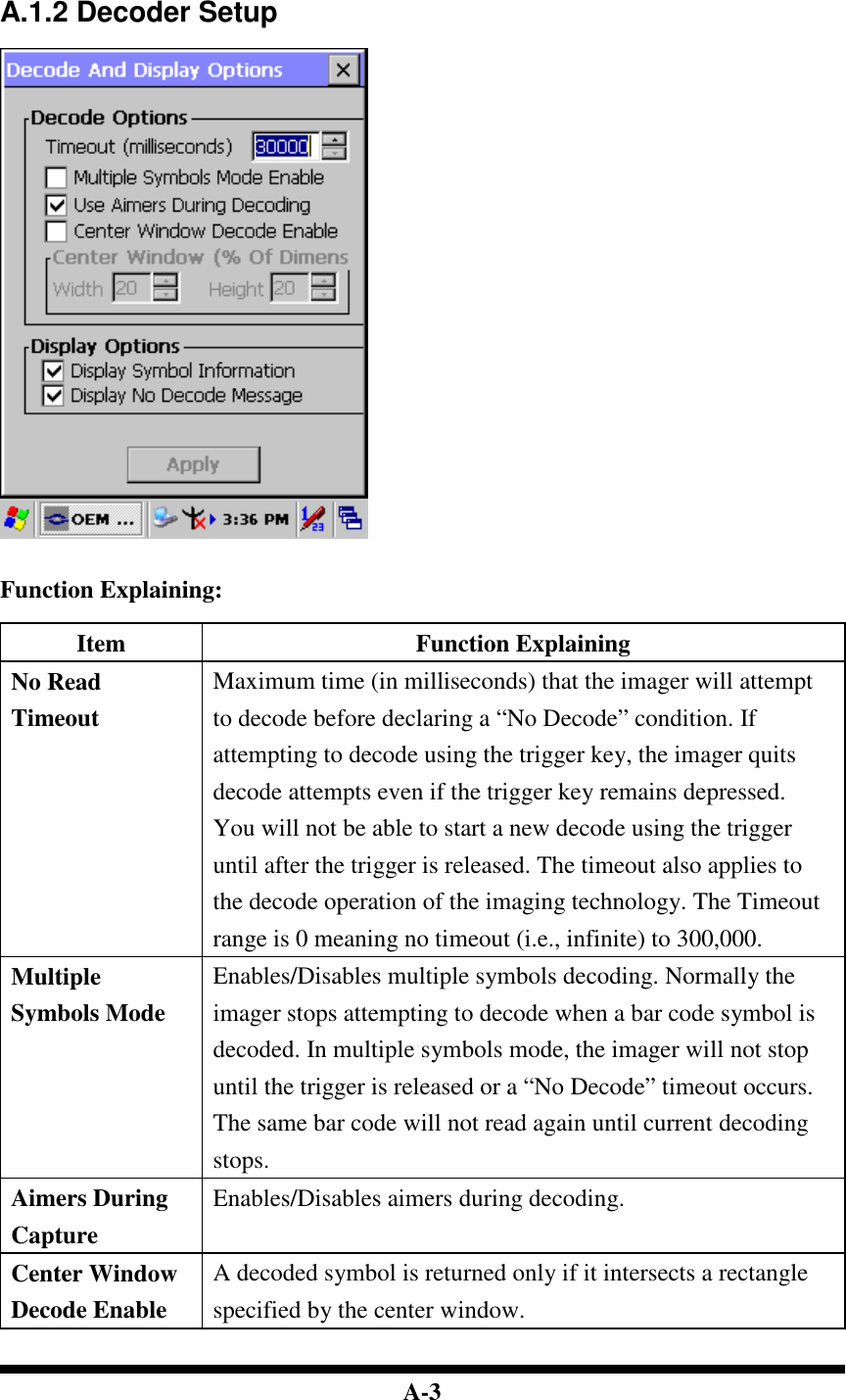  A-3    A.1.2 Decoder Setup     Function Explaining:  Item  Function Explaining No Read Timeout Maximum time (in milliseconds) that the imager will attempt to decode before declaring a “No Decode” condition. If attempting to decode using the trigger key, the imager quits decode attempts even if the trigger key remains depressed. You will not be able to start a new decode using the trigger until after the trigger is released. The timeout also applies to the decode operation of the imaging technology. The Timeout range is 0 meaning no timeout (i.e., infinite) to 300,000. Multiple Symbols Mode Enables/Disables multiple symbols decoding. Normally the imager stops attempting to decode when a bar code symbol is decoded. In multiple symbols mode, the imager will not stop until the trigger is released or a “No Decode” timeout occurs. The same bar code will not read again until current decoding stops. Aimers During Capture Enables/Disables aimers during decoding. Center Window Decode Enable A decoded symbol is returned only if it intersects a rectangle specified by the center window. 