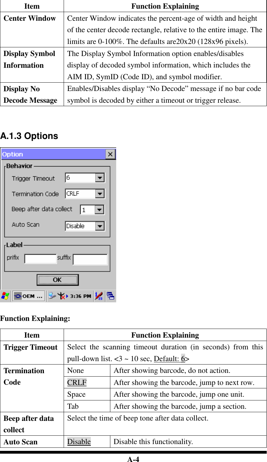  A-4 Item  Function Explaining Center Window  Center Window indicates the percent-age of width and height of the center decode rectangle, relative to the entire image. The limits are 0-100%. The defaults are20x20 (128x96 pixels). Display Symbol Information The Display Symbol Information option enables/disables display of decoded symbol information, which includes the AIM ID, SymID (Code ID), and symbol modifier. Display No Decode Message Enables/Disables display “No Decode” message if no bar code symbol is decoded by either a timeout or trigger release.     A.1.3 Options     Function Explaining:  Item  Function Explaining Trigger Timeout  Select  the  scanning  timeout  duration  (in  seconds)  from  this pull-down list. &lt;3 ~ 10 sec, Default: 6&gt; None  After showing barcode, do not action. CRLF  After showing the barcode, jump to next row. Space  After showing the barcode, jump one unit. Termination Code Tab  After showing the barcode, jump a section. Beep after data collect Select the time of beep tone after data collect. Auto Scan  Disable  Disable this functionality. 