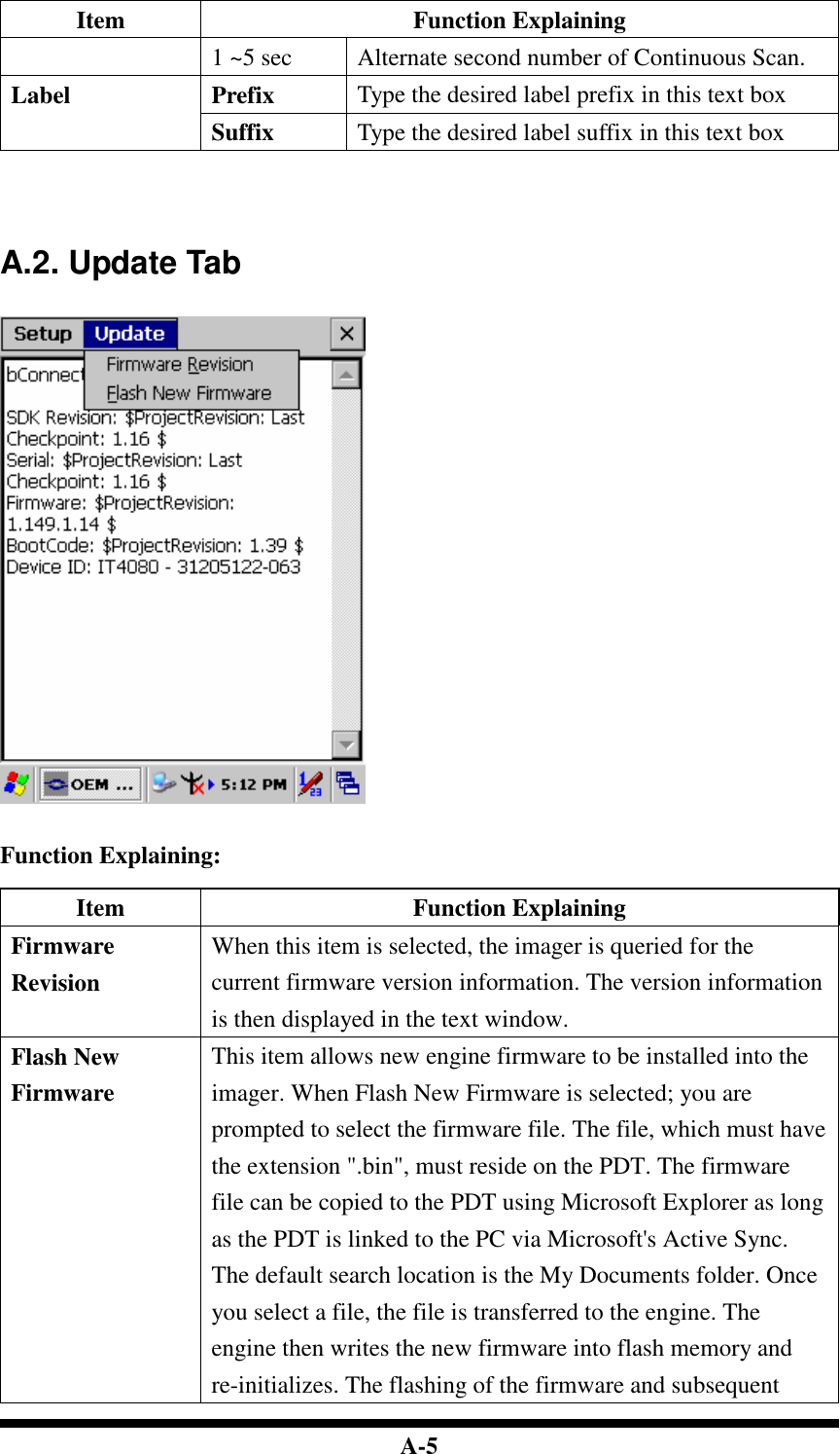  A-5 Item  Function Explaining 1 ~5 sec  Alternate second number of Continuous Scan. Prefix  Type the desired label prefix in this text box Label Suffix  Type the desired label suffix in this text box     A.2. Update Tab     Function Explaining:  Item  Function Explaining Firmware Revision When this item is selected, the imager is queried for the current firmware version information. The version information is then displayed in the text window. Flash New Firmware This item allows new engine firmware to be installed into the imager. When Flash New Firmware is selected; you are prompted to select the firmware file. The file, which must have the extension &quot;.bin&quot;, must reside on the PDT. The firmware file can be copied to the PDT using Microsoft Explorer as long as the PDT is linked to the PC via Microsoft&apos;s Active Sync. The default search location is the My Documents folder. Once you select a file, the file is transferred to the engine. The engine then writes the new firmware into flash memory and re-initializes. The flashing of the firmware and subsequent 