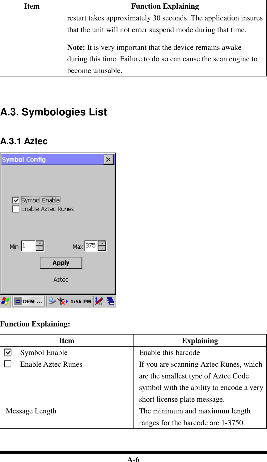  A-6 Item  Function Explaining restart takes approximately 30 seconds. The application insures that the unit will not enter suspend mode during that time.  Note: It is very important that the device remains awake during this time. Failure to do so can cause the scan engine to become unusable.     A.3. Symbologies List   A.3.1 Aztec     Function Explaining:  Item  Explaining Symbol Enable  Enable this barcode Enable Aztec Runes  If you are scanning Aztec Runes, which are the smallest type of Aztec Code symbol with the ability to encode a very short license plate message. Message Length  The minimum and maximum length ranges for the barcode are 1-3750.    