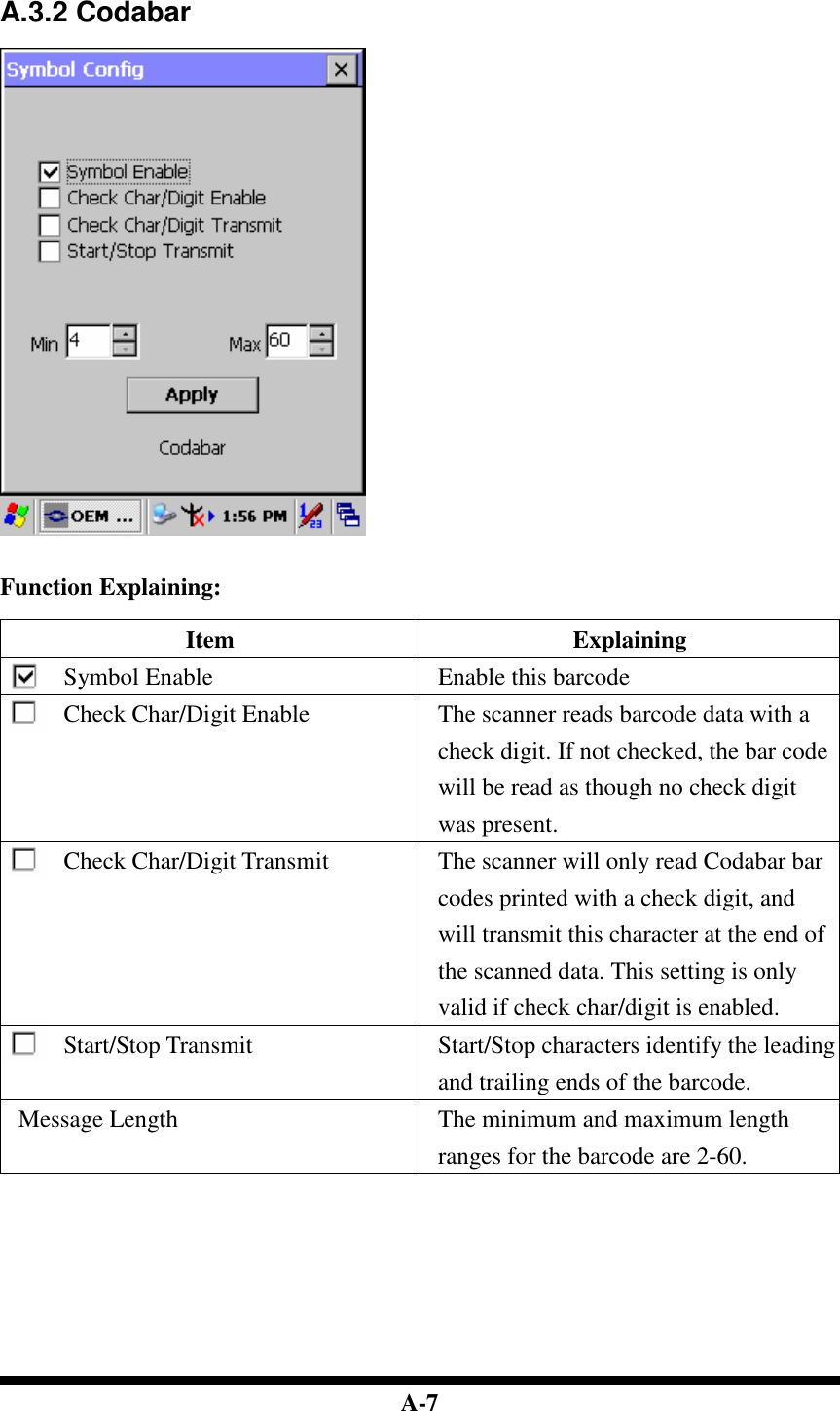  A-7   A.3.2 Codabar     Function Explaining:  Item  Explaining Symbol Enable  Enable this barcode Check Char/Digit Enable  The scanner reads barcode data with a check digit. If not checked, the bar code will be read as though no check digit was present. Check Char/Digit Transmit  The scanner will only read Codabar bar codes printed with a check digit, and will transmit this character at the end of the scanned data. This setting is only valid if check char/digit is enabled. Start/Stop Transmit Start/Stop characters identify the leading and trailing ends of the barcode. Message Length  The minimum and maximum length ranges for the barcode are 2-60.           