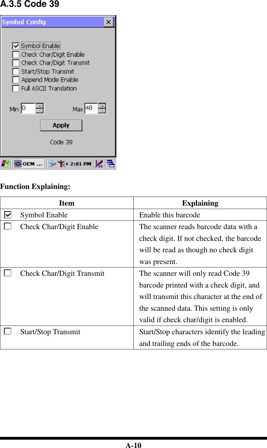  A-10   A.3.5 Code 39     Function Explaining:  Item  Explaining Symbol Enable  Enable this barcode Check Char/Digit Enable  The scanner reads barcode data with a check digit. If not checked, the barcode will be read as though no check digit was present. Check Char/Digit Transmit  The scanner will only read Code 39 barcode printed with a check digit, and will transmit this character at the end of the scanned data. This setting is only valid if check char/digit is enabled. Start/Stop Transmit Start/Stop characters identify the leading and trailing ends of the barcode. 