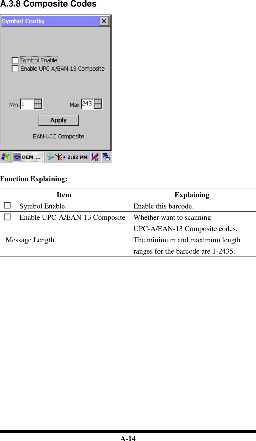  A-14 A.3.8 Composite Codes     Function Explaining:  Item  Explaining Symbol Enable  Enable this barcode. Enable UPC-A/EAN-13 Composite Whether want to scanning UPC-A/EAN-13 Composite codes. Message Length  The minimum and maximum length ranges for the barcode are 1-2435.                               