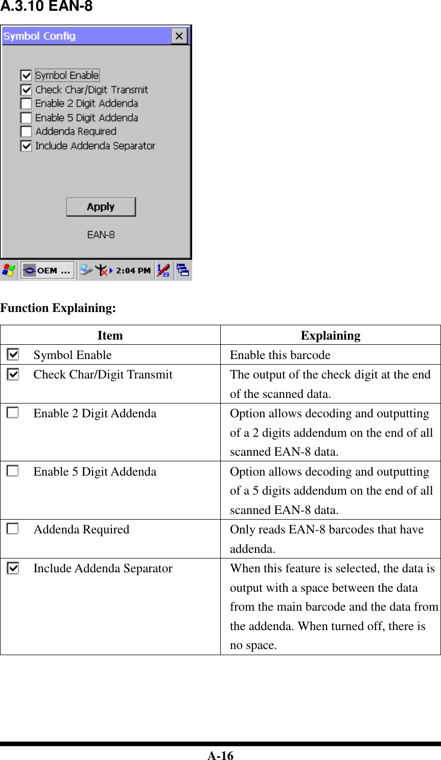  A-16 A.3.10 EAN-8     Function Explaining:  Item  Explaining Symbol Enable  Enable this barcode Check Char/Digit Transmit  The output of the check digit at the end of the scanned data. Enable 2 Digit Addenda  Option allows decoding and outputting of a 2 digits addendum on the end of all scanned EAN-8 data. Enable 5 Digit Addenda  Option allows decoding and outputting of a 5 digits addendum on the end of all scanned EAN-8 data. Addenda Required  Only reads EAN-8 barcodes that have addenda. Include Addenda Separator  When this feature is selected, the data is output with a space between the data from the main barcode and the data from the addenda. When turned off, there is no space.         