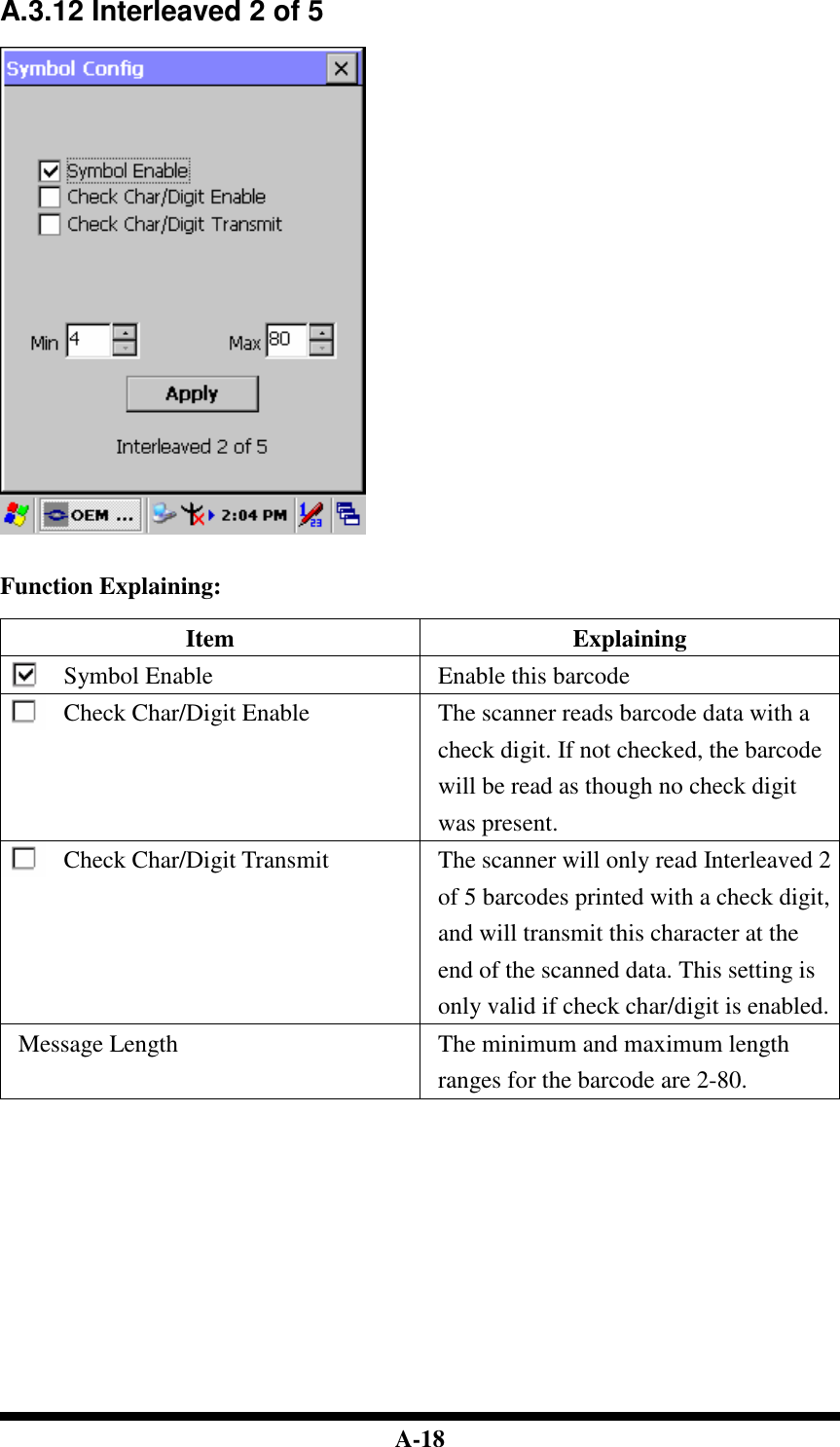  A-18 A.3.12 Interleaved 2 of 5     Function Explaining:  Item  Explaining Symbol Enable  Enable this barcode Check Char/Digit Enable  The scanner reads barcode data with a check digit. If not checked, the barcode will be read as though no check digit was present. Check Char/Digit Transmit  The scanner will only read Interleaved 2 of 5 barcodes printed with a check digit, and will transmit this character at the end of the scanned data. This setting is only valid if check char/digit is enabled. Message Length  The minimum and maximum length ranges for the barcode are 2-80.                 