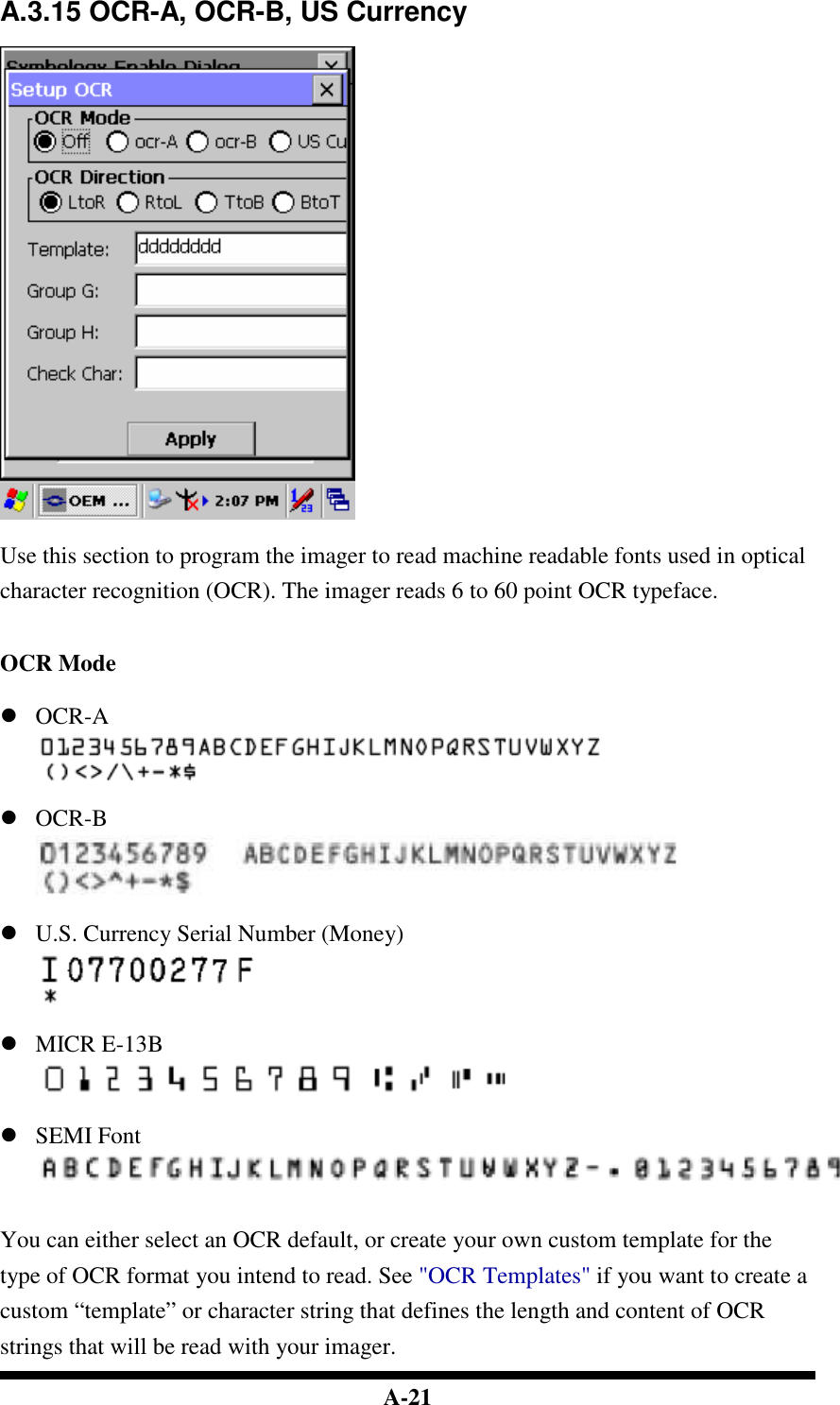  A-21 A.3.15 OCR-A, OCR-B, US Currency    Use this section to program the imager to read machine readable fonts used in optical character recognition (OCR). The imager reads 6 to 60 point OCR typeface.   OCR Mode   OCR-A    OCR-B    U.S. Currency Serial Number (Money)    MICR E-13B    SEMI Font    You can either select an OCR default, or create your own custom template for the type of OCR format you intend to read. See &quot;OCR Templates&quot; if you want to create a custom “template” or character string that defines the length and content of OCR strings that will be read with your imager. 