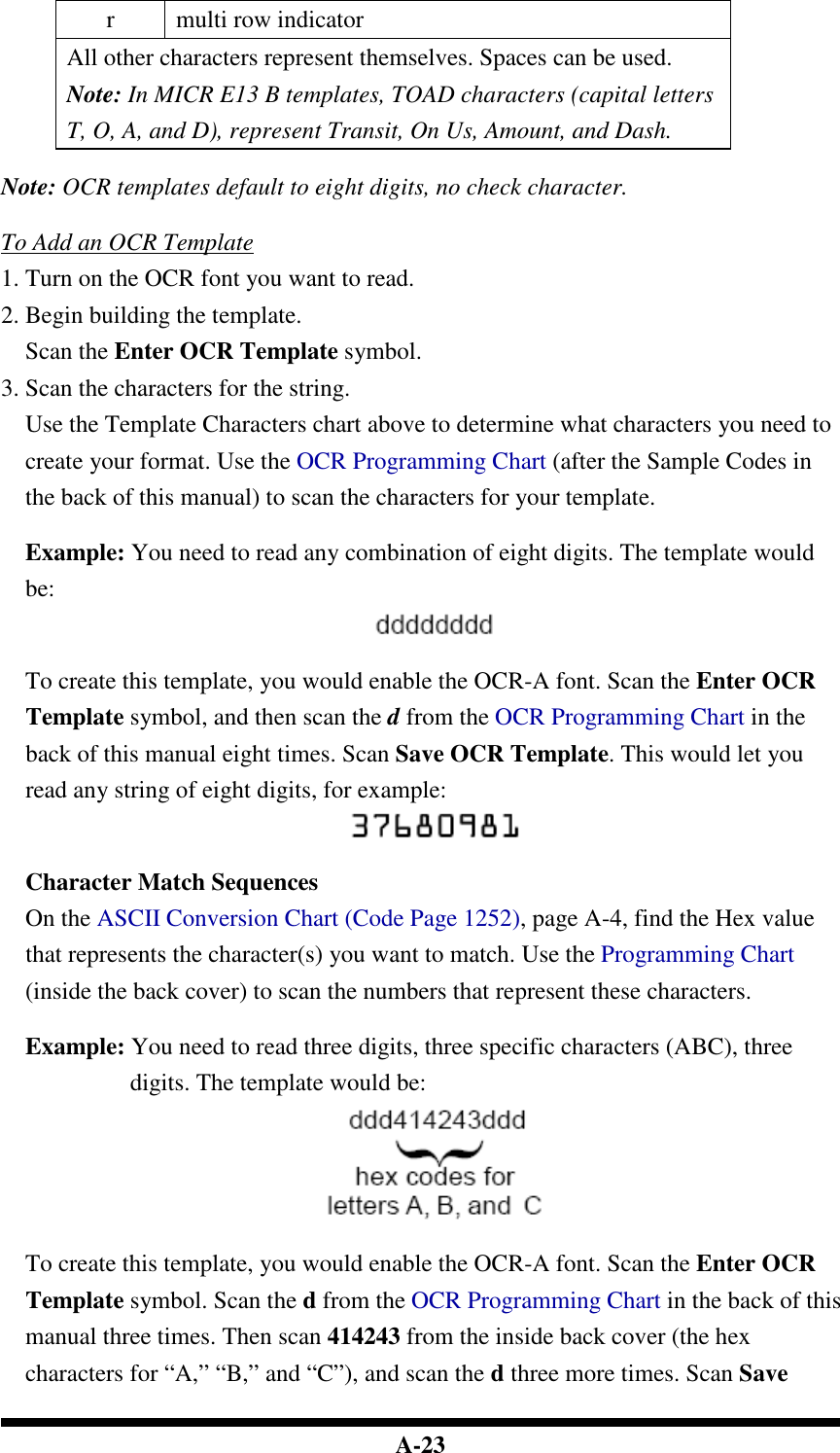  A-23 r  multi row indicator All other characters represent themselves. Spaces can be used. Note: In MICR E13 B templates, TOAD characters (capital letters T, O, A, and D), represent Transit, On Us, Amount, and Dash.  Note: OCR templates default to eight digits, no check character.  To Add an OCR Template 1. Turn on the OCR font you want to read. 2. Begin building the template. Scan the Enter OCR Template symbol. 3. Scan the characters for the string. Use the Template Characters chart above to determine what characters you need to create your format. Use the OCR Programming Chart (after the Sample Codes in the back of this manual) to scan the characters for your template.  Example: You need to read any combination of eight digits. The template would be:   To create this template, you would enable the OCR-A font. Scan the Enter OCR Template symbol, and then scan the d from the OCR Programming Chart in the back of this manual eight times. Scan Save OCR Template. This would let you read any string of eight digits, for example:   Character Match Sequences On the ASCII Conversion Chart (Code Page 1252), page A-4, find the Hex value that represents the character(s) you want to match. Use the Programming Chart (inside the back cover) to scan the numbers that represent these characters.  Example: You need to read three digits, three specific characters (ABC), three digits. The template would be:   To create this template, you would enable the OCR-A font. Scan the Enter OCR Template symbol. Scan the d from the OCR Programming Chart in the back of this manual three times. Then scan 414243 from the inside back cover (the hex characters for “A,” “B,” and “C”), and scan the d three more times. Scan Save 