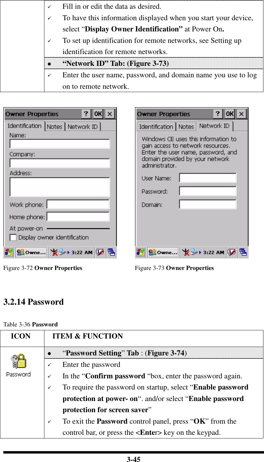  3-45  Fill in or edit the data as desired.  To have this information displayed when you start your device, select “Display Owner Identification” at Power On.  To set up identification for remote networks, see Setting up identification for remote networks.  “Network ID” Tab: (Figure 3-73)  Enter the user name, password, and domain name you use to log on to remote network.     Figure 3-72 Owner Properties  Figure 3-73 Owner Properties   3.2.14 Password    Table 3-36 Password     ICON  ITEM &amp; FUNCTION  “Password Setting” Tab : (Figure 3-74)   Enter the password  In the “Confirm password “box, enter the password again.  To require the password on startup, select “Enable password protection at power- on“. and/or select “Enable password protection for screen saver”  To exit the Password control panel, press “OK” from the control bar, or press the &lt;Enter&gt; key on the keypad. 