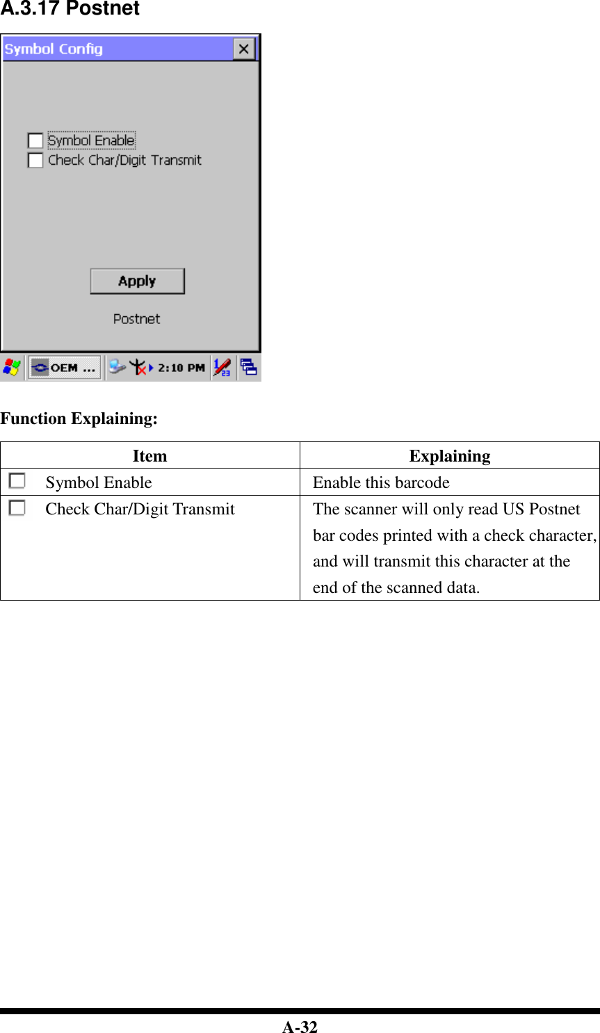  A-32 A.3.17 Postnet     Function Explaining:  Item  Explaining Symbol Enable  Enable this barcode Check Char/Digit Transmit  The scanner will only read US Postnet bar codes printed with a check character, and will transmit this character at the end of the scanned data.                               