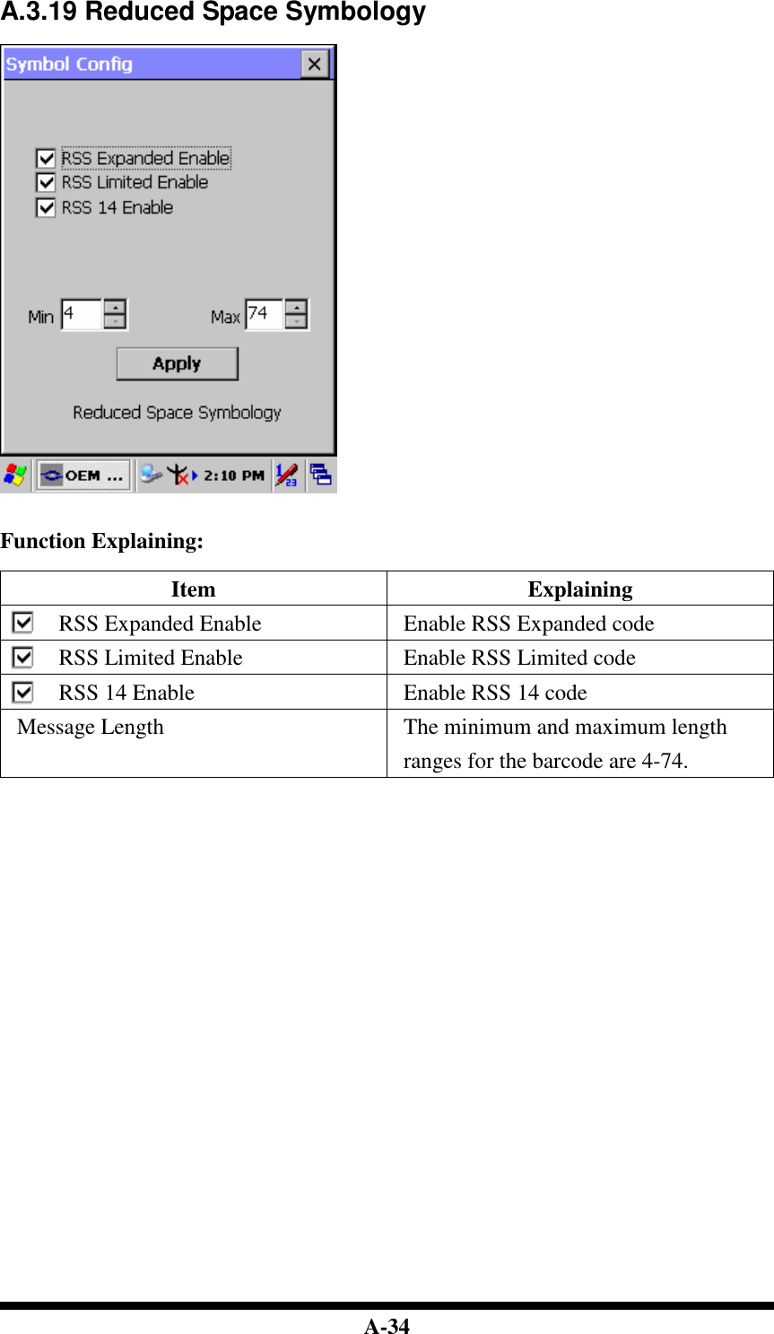  A-34 A.3.19 Reduced Space Symbology     Function Explaining:  Item  Explaining RSS Expanded Enable  Enable RSS Expanded code RSS Limited Enable  Enable RSS Limited code RSS 14 Enable  Enable RSS 14 code Message Length  The minimum and maximum length ranges for the barcode are 4-74.                               