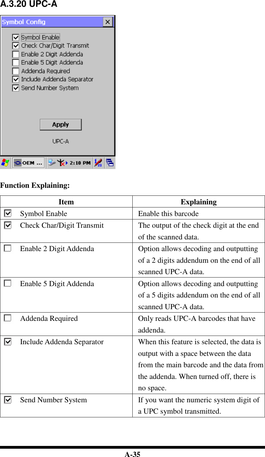  A-35 A.3.20 UPC-A     Function Explaining:  Item  Explaining Symbol Enable  Enable this barcode Check Char/Digit Transmit  The output of the check digit at the end of the scanned data. Enable 2 Digit Addenda  Option allows decoding and outputting of a 2 digits addendum on the end of all scanned UPC-A data. Enable 5 Digit Addenda  Option allows decoding and outputting of a 5 digits addendum on the end of all scanned UPC-A data. Addenda Required  Only reads UPC-A barcodes that have addenda. Include Addenda Separator  When this feature is selected, the data is output with a space between the data from the main barcode and the data from the addenda. When turned off, there is no space. Send Number System  If you want the numeric system digit of a UPC symbol transmitted.     