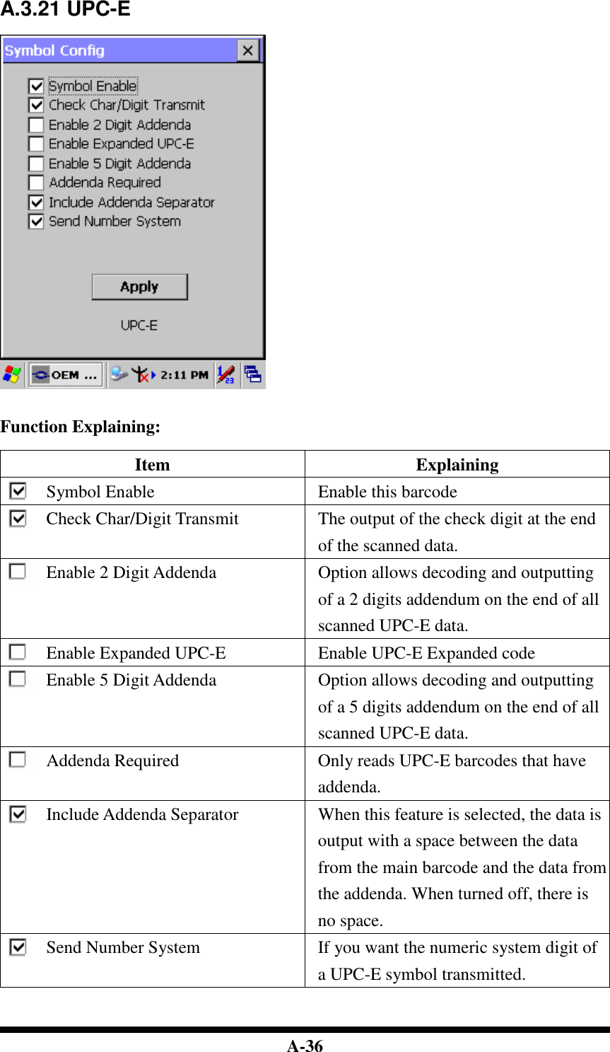  A-36 A.3.21 UPC-E     Function Explaining:  Item  Explaining Symbol Enable  Enable this barcode Check Char/Digit Transmit  The output of the check digit at the end of the scanned data. Enable 2 Digit Addenda  Option allows decoding and outputting of a 2 digits addendum on the end of all scanned UPC-E data. Enable Expanded UPC-E  Enable UPC-E Expanded code Enable 5 Digit Addenda  Option allows decoding and outputting of a 5 digits addendum on the end of all scanned UPC-E data. Addenda Required  Only reads UPC-E barcodes that have addenda. Include Addenda Separator  When this feature is selected, the data is output with a space between the data from the main barcode and the data from the addenda. When turned off, there is no space. Send Number System  If you want the numeric system digit of a UPC-E symbol transmitted.   