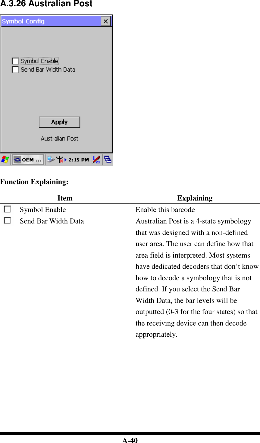  A-40  A.3.26 Australian Post     Function Explaining:  Item  Explaining Symbol Enable  Enable this barcode Send Bar Width Data  Australian Post is a 4-state symbology that was designed with a non-defined user area. The user can define how that area field is interpreted. Most systems have dedicated decoders that don’t know how to decode a symbology that is not defined. If you select the Send Bar Width Data, the bar levels will be outputted (0-3 for the four states) so that the receiving device can then decode appropriately.                