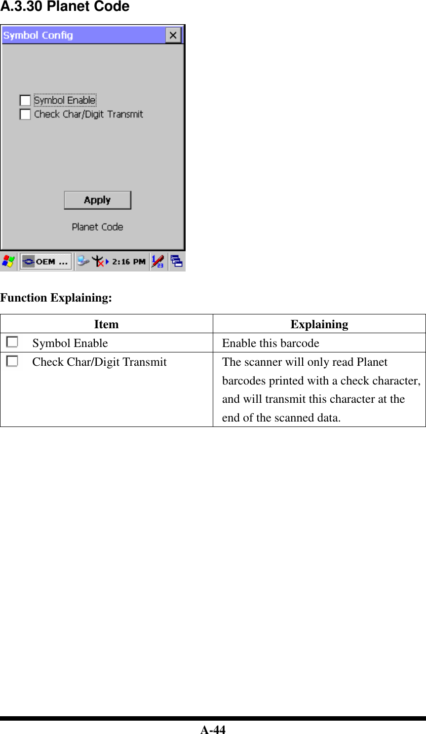  A-44 A.3.30 Planet Code     Function Explaining:  Item  Explaining Symbol Enable  Enable this barcode Check Char/Digit Transmit  The scanner will only read Planet barcodes printed with a check character, and will transmit this character at the end of the scanned data.                               