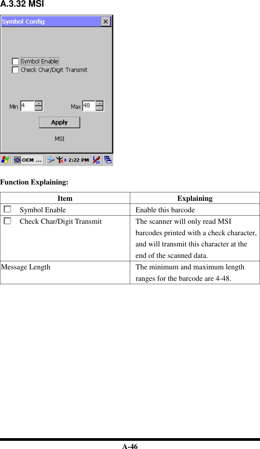  A-46 A.3.32 MSI     Function Explaining:  Item  Explaining Symbol Enable  Enable this barcode Check Char/Digit Transmit  The scanner will only read MSI barcodes printed with a check character, and will transmit this character at the end of the scanned data. Message Length  The minimum and maximum length ranges for the barcode are 4-48.                           