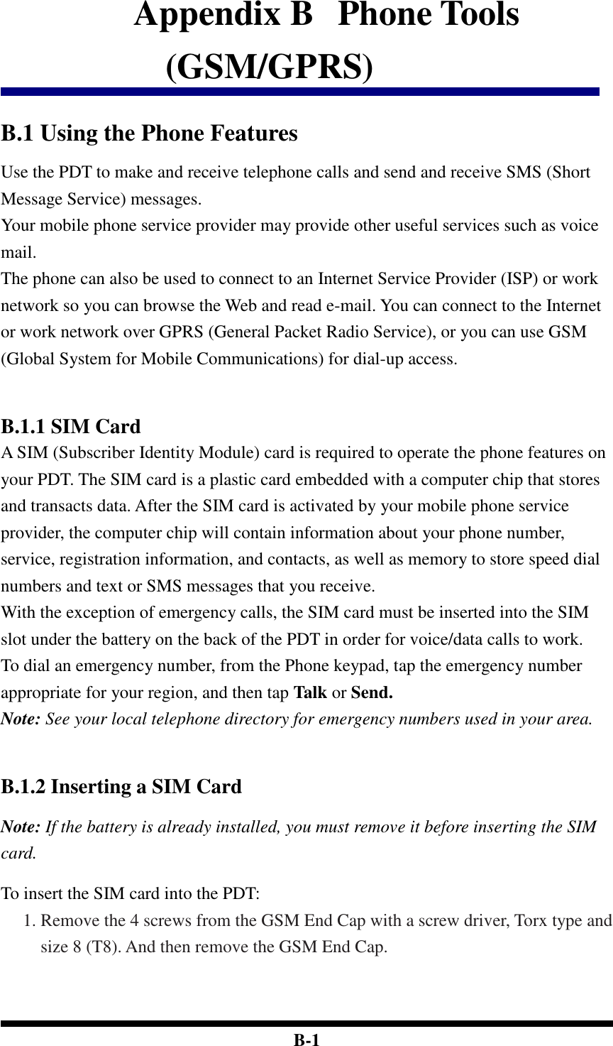  B-1 Appendix B   Phone Tools (GSM/GPRS)  B.1 Using the Phone Features Use the PDT to make and receive telephone calls and send and receive SMS (Short Message Service) messages. Your mobile phone service provider may provide other useful services such as voice mail. The phone can also be used to connect to an Internet Service Provider (ISP) or work network so you can browse the Web and read e-mail. You can connect to the Internet or work network over GPRS (General Packet Radio Service), or you can use GSM (Global System for Mobile Communications) for dial-up access.    B.1.1 SIM Card A SIM (Subscriber Identity Module) card is required to operate the phone features on your PDT. The SIM card is a plastic card embedded with a computer chip that stores and transacts data. After the SIM card is activated by your mobile phone service provider, the computer chip will contain information about your phone number, service, registration information, and contacts, as well as memory to store speed dial numbers and text or SMS messages that you receive. With the exception of emergency calls, the SIM card must be inserted into the SIM slot under the battery on the back of the PDT in order for voice/data calls to work. To dial an emergency number, from the Phone keypad, tap the emergency number appropriate for your region, and then tap Talk or Send. Note: See your local telephone directory for emergency numbers used in your area.    B.1.2 Inserting a SIM Card  Note: If the battery is already installed, you must remove it before inserting the SIM card.  To insert the SIM card into the PDT: 1. Remove the 4 screws from the GSM End Cap with a screw driver, Torx type and size 8 (T8). And then remove the GSM End Cap.  