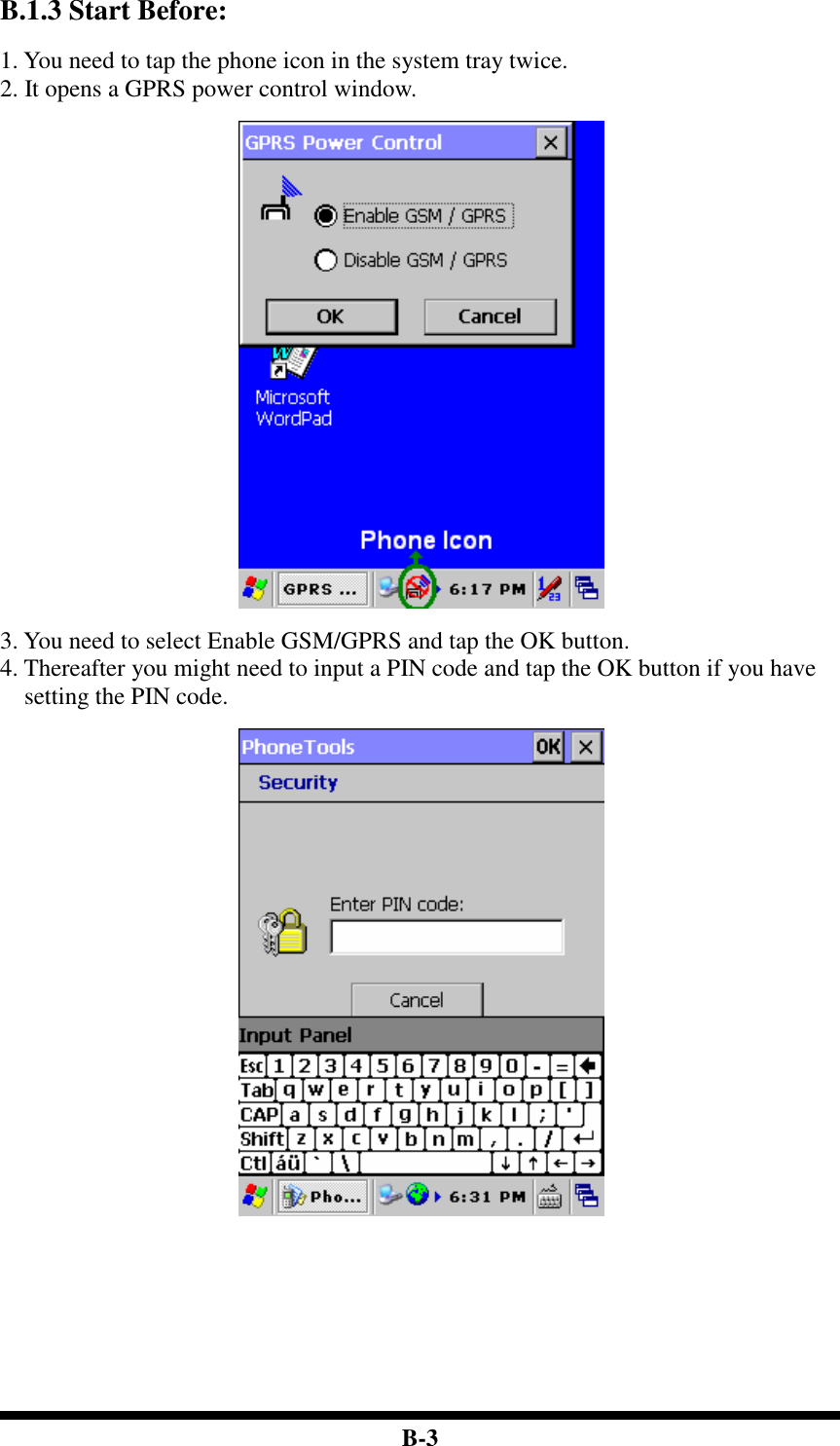  B-3 B.1.3 Start Before:  1. You need to tap the phone icon in the system tray twice. 2. It opens a GPRS power control window.    3. You need to select Enable GSM/GPRS and tap the OK button. 4. Thereafter you might need to input a PIN code and tap the OK button if you have setting the PIN code.             