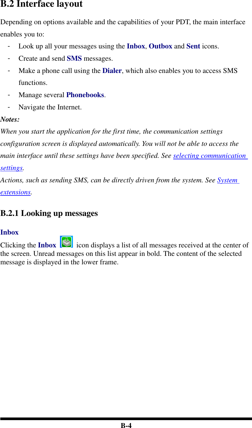  B-4 B.2 Interface layout Depending on options available and the capabilities of your PDT, the main interface enables you to: -  Look up all your messages using the Inbox, Outbox and Sent icons. -  Create and send SMS messages. -  Make a phone call using the Dialer, which also enables you to access SMS functions. -  Manage several Phonebooks. -  Navigate the Internet. Notes:   When you start the application for the first time, the communication settings configuration screen is displayed automatically. You will not be able to access the main interface until these settings have been specified. See selecting communication settings. Actions, such as sending SMS, can be directly driven from the system. See System extensions.   B.2.1 Looking up messages  Inbox Clicking the Inbox    icon displays a list of all messages received at the center of the screen. Unread messages on this list appear in bold. The content of the selected message is displayed in the lower frame.    