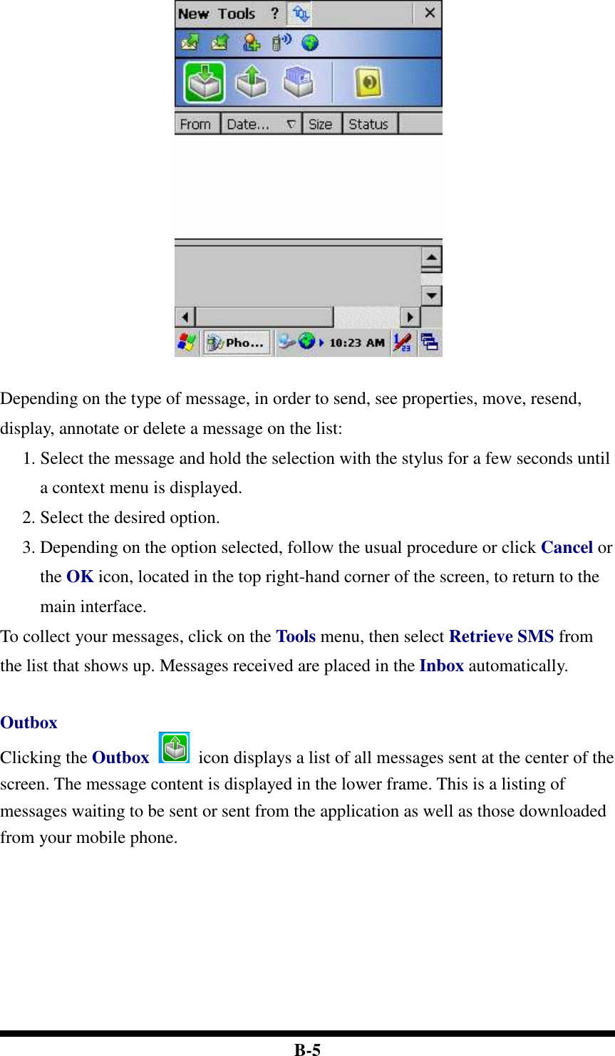  B-5   Depending on the type of message, in order to send, see properties, move, resend, display, annotate or delete a message on the list: 1. Select the message and hold the selection with the stylus for a few seconds until a context menu is displayed. 2. Select the desired option.   3. Depending on the option selected, follow the usual procedure or click Cancel or the OK icon, located in the top right-hand corner of the screen, to return to the main interface. To collect your messages, click on the Tools menu, then select Retrieve SMS from the list that shows up. Messages received are placed in the Inbox automatically.  Outbox Clicking the Outbox    icon displays a list of all messages sent at the center of the screen. The message content is displayed in the lower frame. This is a listing of messages waiting to be sent or sent from the application as well as those downloaded from your mobile phone.    