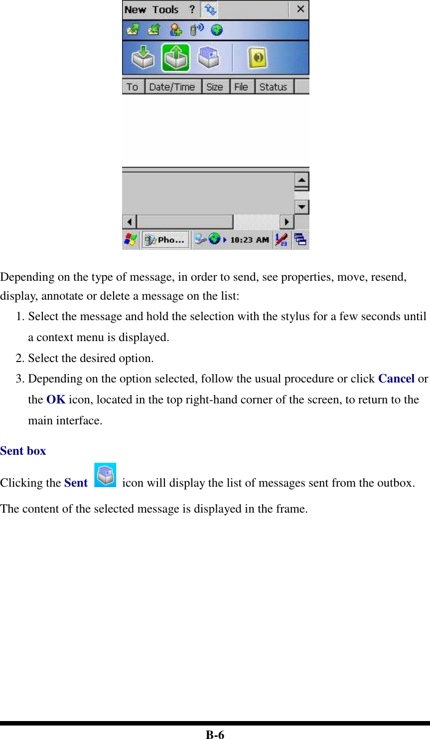  B-6   Depending on the type of message, in order to send, see properties, move, resend, display, annotate or delete a message on the list: 1. Select the message and hold the selection with the stylus for a few seconds until a context menu is displayed. 2. Select the desired option.   3. Depending on the option selected, follow the usual procedure or click Cancel or the OK icon, located in the top right-hand corner of the screen, to return to the main interface.  Sent box Clicking the Sent    icon will display the list of messages sent from the outbox. The content of the selected message is displayed in the frame.  