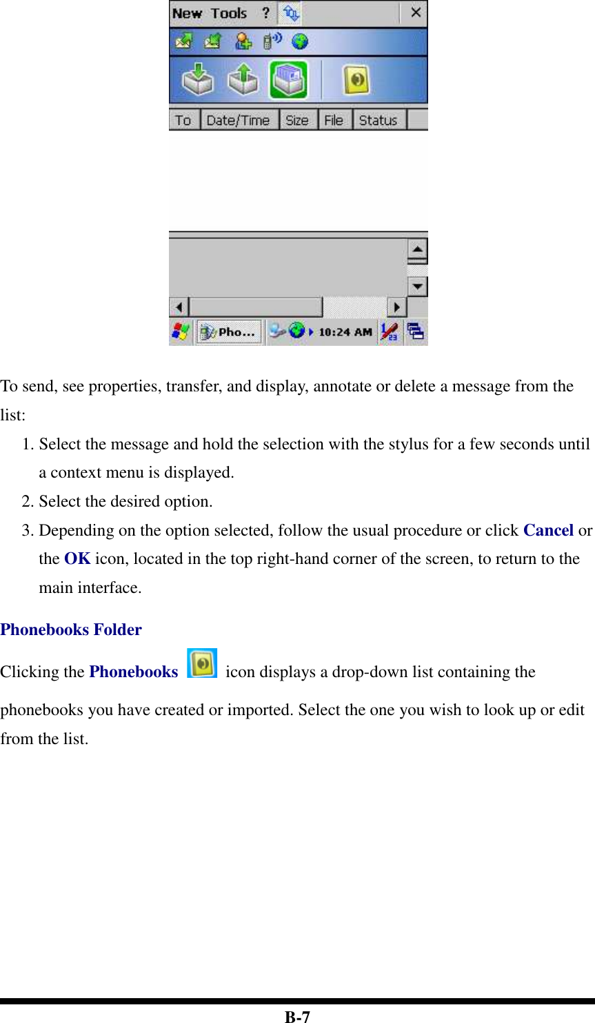  B-7   To send, see properties, transfer, and display, annotate or delete a message from the list: 1. Select the message and hold the selection with the stylus for a few seconds until a context menu is displayed. 2. Select the desired option.   3. Depending on the option selected, follow the usual procedure or click Cancel or the OK icon, located in the top right-hand corner of the screen, to return to the main interface.  Phonebooks Folder Clicking the Phonebooks    icon displays a drop-down list containing the phonebooks you have created or imported. Select the one you wish to look up or edit from the list.    