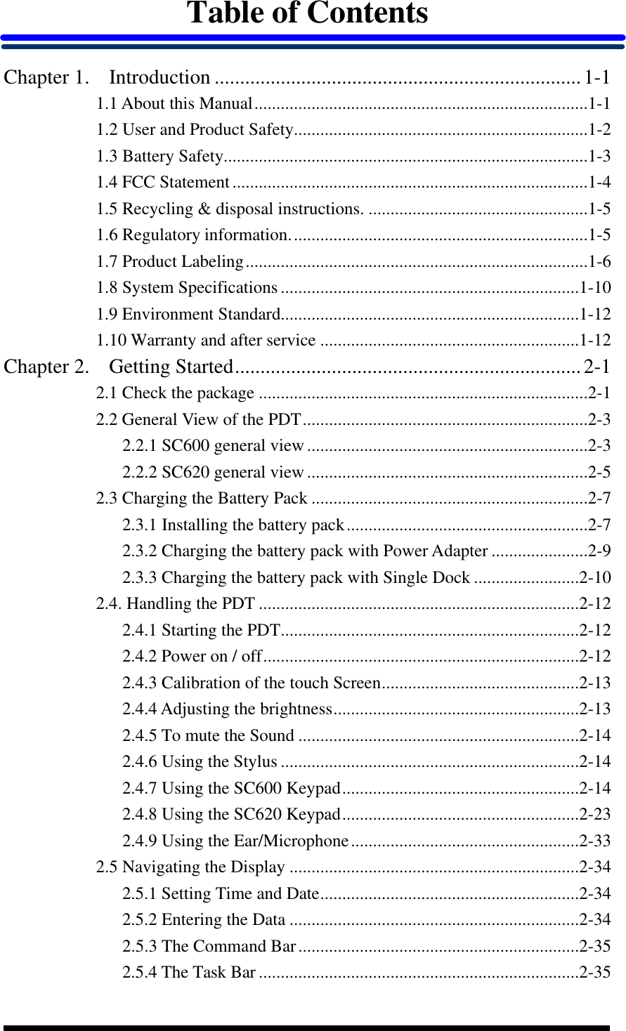  Table of Contents  Chapter 1. Introduction ........................................................................1-1 1.1 About this Manual............................................................................1-1 1.2 User and Product Safety...................................................................1-2 1.3 Battery Safety...................................................................................1-3 1.4 FCC Statement.................................................................................1-4 1.5 Recycling &amp; disposal instructions. ..................................................1-5 1.6 Regulatory information....................................................................1-5 1.7 Product Labeling..............................................................................1-6 1.8 System Specifications....................................................................1-10 1.9 Environment Standard....................................................................1-12 1.10 Warranty and after service ...........................................................1-12 Chapter 2. Getting Started....................................................................2-1 2.1 Check the package ...........................................................................2-1 2.2 General View of the PDT.................................................................2-3 2.2.1 SC600 general view................................................................2-3 2.2.2 SC620 general view................................................................2-5 2.3 Charging the Battery Pack ...............................................................2-7 2.3.1 Installing the battery pack.......................................................2-7 2.3.2 Charging the battery pack with Power Adapter ......................2-9 2.3.3 Charging the battery pack with Single Dock ........................2-10 2.4. Handling the PDT .........................................................................2-12 2.4.1 Starting the PDT....................................................................2-12 2.4.2 Power on / off........................................................................2-12 2.4.3 Calibration of the touch Screen.............................................2-13 2.4.4 Adjusting the brightness........................................................2-13 2.4.5 To mute the Sound ................................................................2-14 2.4.6 Using the Stylus ....................................................................2-14 2.4.7 Using the SC600 Keypad......................................................2-14 2.4.8 Using the SC620 Keypad......................................................2-23 2.4.9 Using the Ear/Microphone....................................................2-33 2.5 Navigating the Display ..................................................................2-34 2.5.1 Setting Time and Date...........................................................2-34 2.5.2 Entering the Data ..................................................................2-34 2.5.3 The Command Bar................................................................2-35 2.5.4 The Task Bar .........................................................................2-35 
