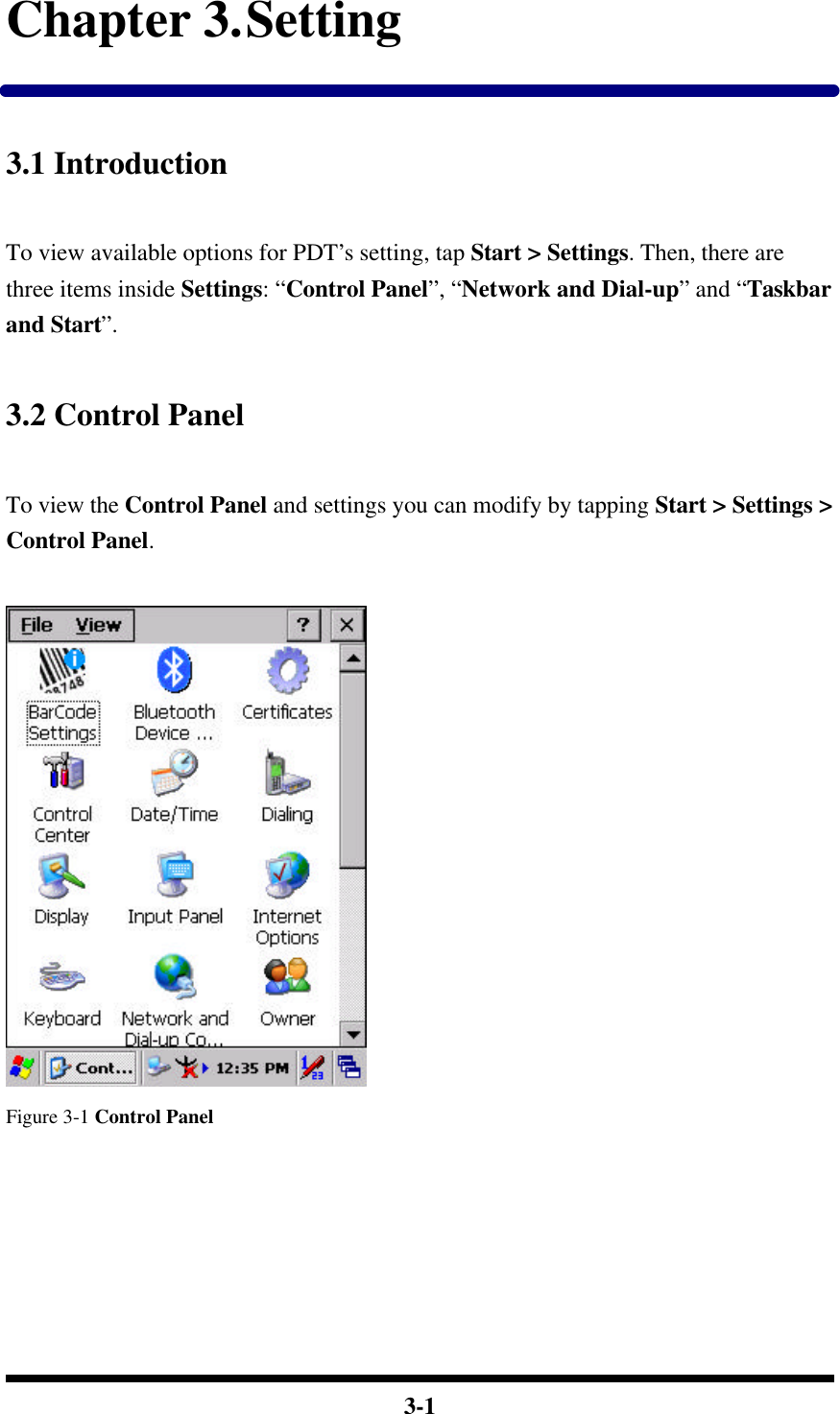  3-1 Chapter 3. Setting  3.1 Introduction  To view available options for PDT’s setting, tap Start &gt; Settings. Then, there are three items inside Settings: “Control Panel”, “Network and Dial-up” and “Taskbar and Start”.  3.2 Control Panel  To view the Control Panel and settings you can modify by tapping Start &gt; Settings &gt; Control Panel.   Figure 3-1 Control Panel      