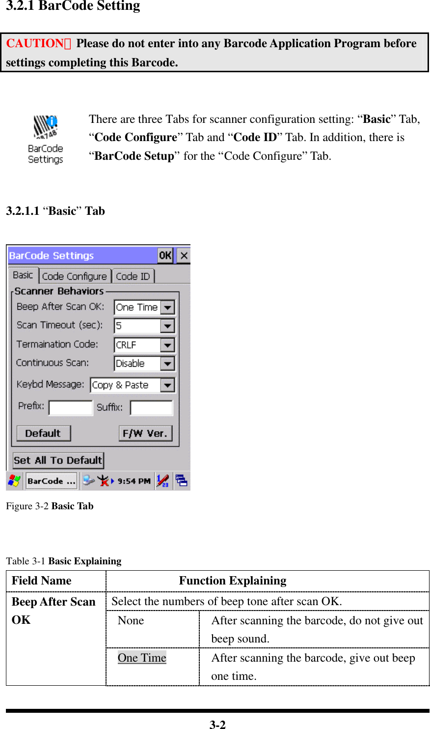  3-2  3.2.1 BarCode Setting  CAUTION：Please do not enter into any Barcode Application Program before settings completing this Barcode.   There are three Tabs for scanner configuration setting: “Basic” Tab, “Code Configure” Tab and “Code ID” Tab. In addition, there is “BarCode Setup” for the “Code Configure” Tab.   3.2.1.1 “Basic” Tab   Figure 3-2 Basic Tab   Table 3-1 Basic Explaining Field Name            Function Explaining Select the numbers of beep tone after scan OK. None After scanning the barcode, do not give out beep sound. Beep After Scan OK One Time After scanning the barcode, give out beep one time. 