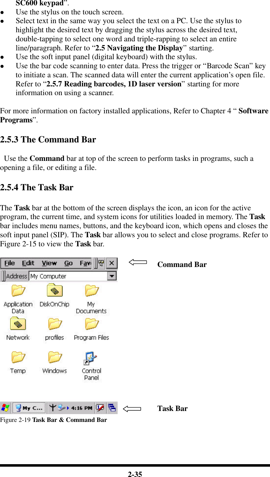  2-35 SC600 keypad”. l Use the stylus on the touch screen. l Select text in the same way you select the text on a PC. Use the stylus to highlight the desired text by dragging the stylus across the desired text, double-tapping to select one word and triple-rapping to select an entire line/paragraph. Refer to “2.5 Navigating the Display” starting. l Use the soft input panel (digital keyboard) with the stylus. l Use the bar code scanning to enter data. Press the trigger or “Barcode Scan” key to initiate a scan. The scanned data will enter the current application’s open file. Refer to “2.5.7 Reading barcodes, 1D laser version” starting for more information on using a scanner.  For more information on factory installed applications, Refer to Chapter 4 “ Software Programs”.  2.5.3 The Command Bar   Use the Command bar at top of the screen to perform tasks in programs, such a opening a file, or editing a file.    2.5.4 The Task Bar  The Task bar at the bottom of the screen displays the icon, an icon for the active program, the current time, and system icons for utilities loaded in memory. The Task bar includes menu names, buttons, and the keyboard icon, which opens and closes the soft input panel (SIP). The Task bar allows you to select and close programs. Refer to Figure 2-15 to view the Task bar.   Figure 2-19 Task Bar &amp; Command Bar  Command Bar Task Bar 