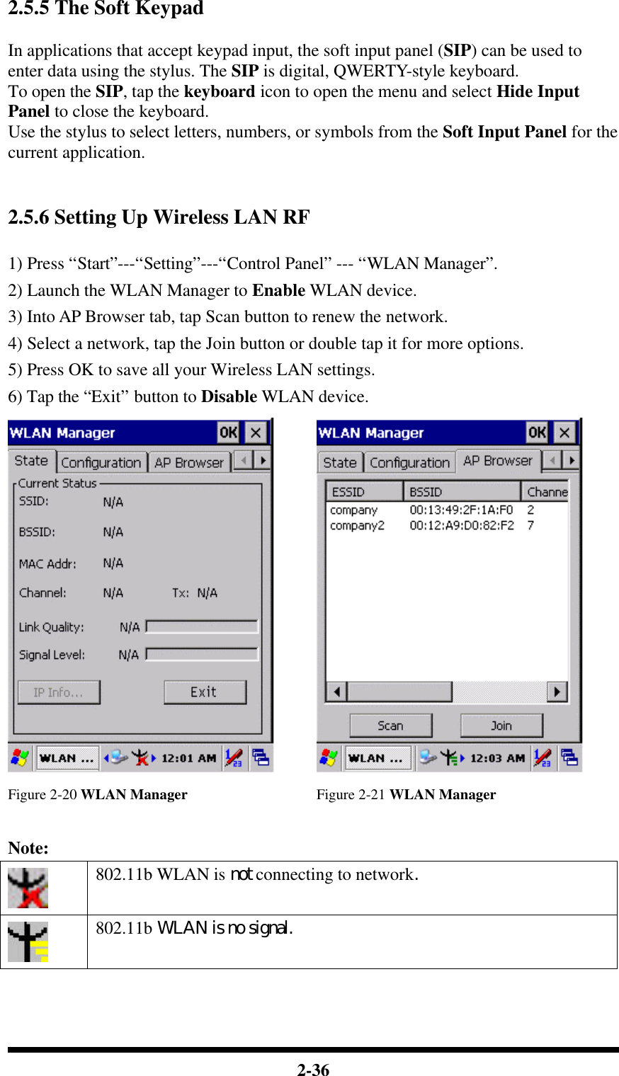  2-36 2.5.5 The Soft Keypad  In applications that accept keypad input, the soft input panel (SIP) can be used to enter data using the stylus. The SIP is digital, QWERTY-style keyboard. To open the SIP, tap the keyboard icon to open the menu and select Hide Input Panel to close the keyboard. Use the stylus to select letters, numbers, or symbols from the Soft Input Panel for the current application.       2.5.6 Setting Up Wireless LAN RF  1) Press “Start”---“Setting”---“Control Panel” --- “WLAN Manager”. 2) Launch the WLAN Manager to Enable WLAN device. 3) Into AP Browser tab, tap Scan button to renew the network. 4) Select a network, tap the Join button or double tap it for more options. 5) Press OK to save all your Wireless LAN settings. 6) Tap the “Exit” button to Disable WLAN device.    Figure 2-20 WLAN Manager Figure 2-21 WLAN Manager  Note:  802.11b WLAN is not connecting to network.  802.11b WLAN is no signal. 