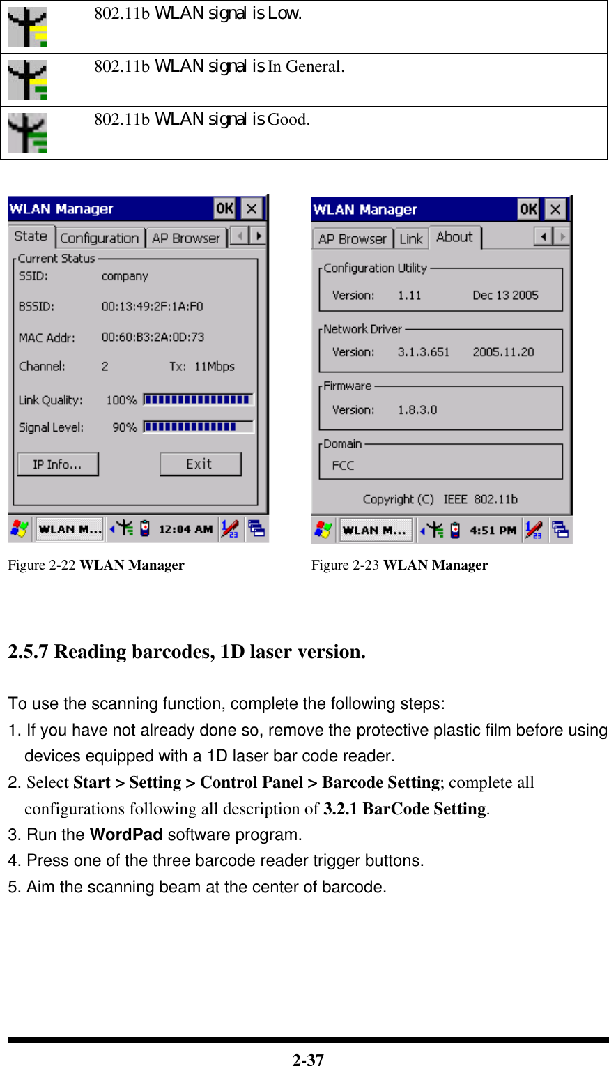  2-37  802.11b WLAN signal is Low.  802.11b WLAN signal is In General.  802.11b WLAN signal is Good.    Figure 2-22 WLAN Manager Figure 2-23 WLAN Manager    2.5.7 Reading barcodes, 1D laser version.  To use the scanning function, complete the following steps: 1. If you have not already done so, remove the protective plastic film before using devices equipped with a 1D laser bar code reader. 2. Select Start &gt; Setting &gt; Control Panel &gt; Barcode Setting; complete all configurations following all description of 3.2.1 BarCode Setting. 3. Run the WordPad software program. 4. Press one of the three barcode reader trigger buttons. 5. Aim the scanning beam at the center of barcode. 