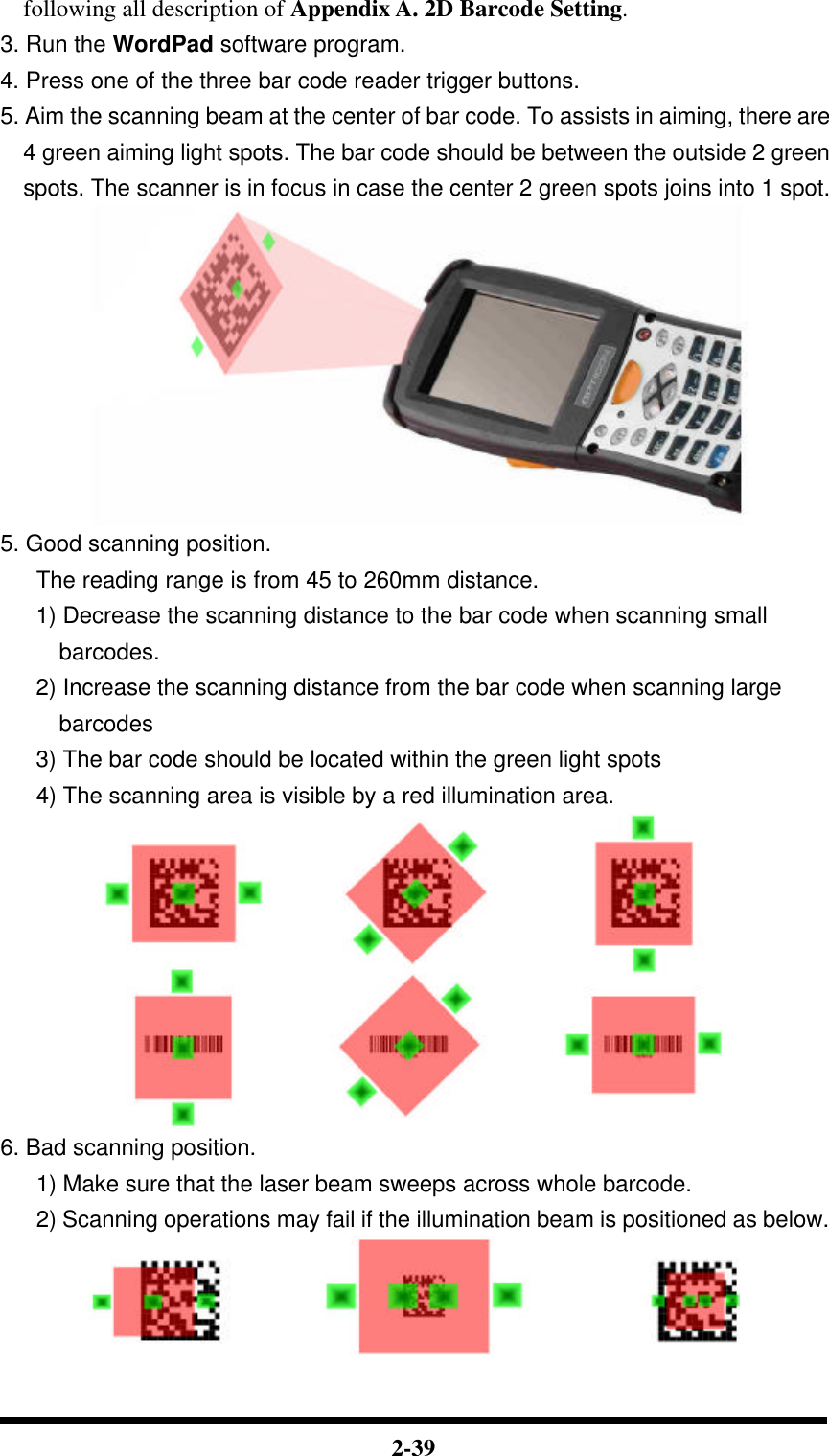  2-39 following all description of Appendix A. 2D Barcode Setting. 3. Run the WordPad software program. 4. Press one of the three bar code reader trigger buttons. 5. Aim the scanning beam at the center of bar code. To assists in aiming, there are 4 green aiming light spots. The bar code should be between the outside 2 green spots. The scanner is in focus in case the center 2 green spots joins into 1 spot.  5. Good scanning position. The reading range is from 45 to 260mm distance. 1) Decrease the scanning distance to the bar code when scanning small barcodes. 2) Increase the scanning distance from the bar code when scanning large barcodes 3) The bar code should be located within the green light spots 4) The scanning area is visible by a red illumination area.  6. Bad scanning position. 1) Make sure that the laser beam sweeps across whole barcode. 2) Scanning operations may fail if the illumination beam is positioned as below.  