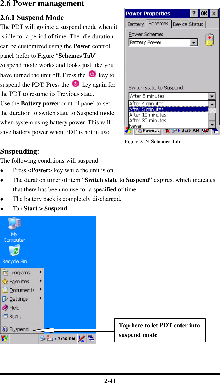  2-41 2.6 Power management 2.6.1 Suspend Mode The PDT will go into a suspend mode when it is idle for a period of time. The idle duration can be customized using the Power control panel (refer to Figure “Schemes Tab”) Suspend mode works and looks just like you have turned the unit off. Press the   key to suspend the PDT, Press the   key again for the PDT to resume its Previous state. Use the Battery power control panel to set the duration to switch state to Suspend mode when system using battery power. This will save battery power when PDT is not in use.   Figure 2-24 Schemes Tab Suspending: The following conditions will suspend: l Press &lt;Power&gt; key while the unit is on. l The duration timer of item “Switch state to Suspend” expires, which indicates that there has been no use for a specified of time. l The battery pack is completely discharged. l Tap Start &gt; Suspend    Tap here to let PDT enter into suspend mode 