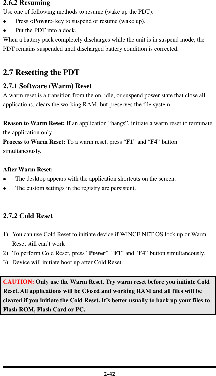  2-42 2.6.2 Resuming Use one of following methods to resume (wake up the PDT): l Press &lt;Power&gt; key to suspend or resume (wake up). l Put the PDT into a dock. When a battery pack completely discharges while the unit is in suspend mode, the PDT remains suspended until discharged battery condition is corrected.  2.7 Resetting the PDT 2.7.1 Software (Warm) Reset A warm reset is a transition from the on, idle, or suspend power state that close all applications, clears the working RAM, but preserves the file system.  Reason to Warm Reset: If an application “hangs”, initiate a warm reset to terminate the application only. Process to Warm Reset: To a warm reset, press “F1” and “F4” button simultaneously.  After Warm Reset: l The desktop appears with the application shortcuts on the screen. l The custom settings in the registry are persistent.   2.7.2 Cold Reset  1) You can use Cold Reset to initiate device if WINCE.NET OS lock up or Warm Reset still can’t work 2) To perform Cold Reset, press “Power”, “F1” and “F4” button simultaneously. 3) Device will initiate boot up after Cold Reset.  CAUTION: Only use the Warm Reset. Try warm reset before you initiate Cold Reset. All applications will be Closed and working RAM and all files will be cleared if you initiate the Cold Reset. It’s better usually to back up your files to Flash ROM, Flash Card or PC. 