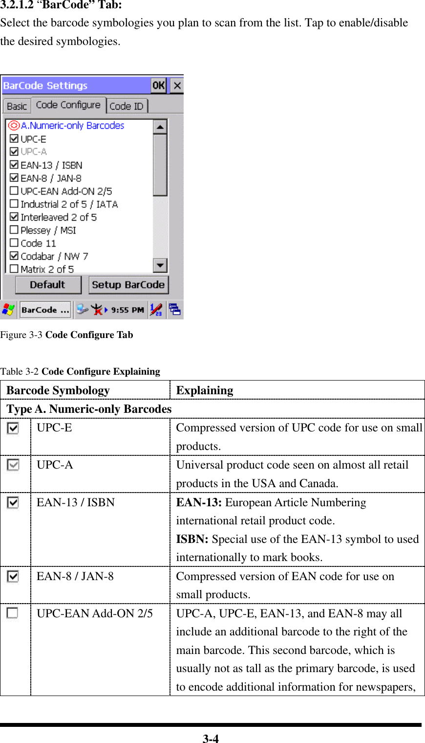  3-4 3.2.1.2 “BarCode” Tab: Select the barcode symbologies you plan to scan from the list. Tap to enable/disable the desired symbologies.   Figure 3-3 Code Configure Tab  Table 3-2 Code Configure Explaining Barcode Symbology Explaining Type A. Numeric-only Barcodes  UPC-E Compressed version of UPC code for use on small products.  UPC-A Universal product code seen on almost all retail products in the USA and Canada.  EAN-13 / ISBN EAN-13: European Article Numbering international retail product code. ISBN: Special use of the EAN-13 symbol to used internationally to mark books.  EAN-8 / JAN-8 Compressed version of EAN code for use on small products.  UPC-EAN Add-ON 2/5 UPC-A, UPC-E, EAN-13, and EAN-8 may all include an additional barcode to the right of the main barcode. This second barcode, which is usually not as tall as the primary barcode, is used to encode additional information for newspapers, 